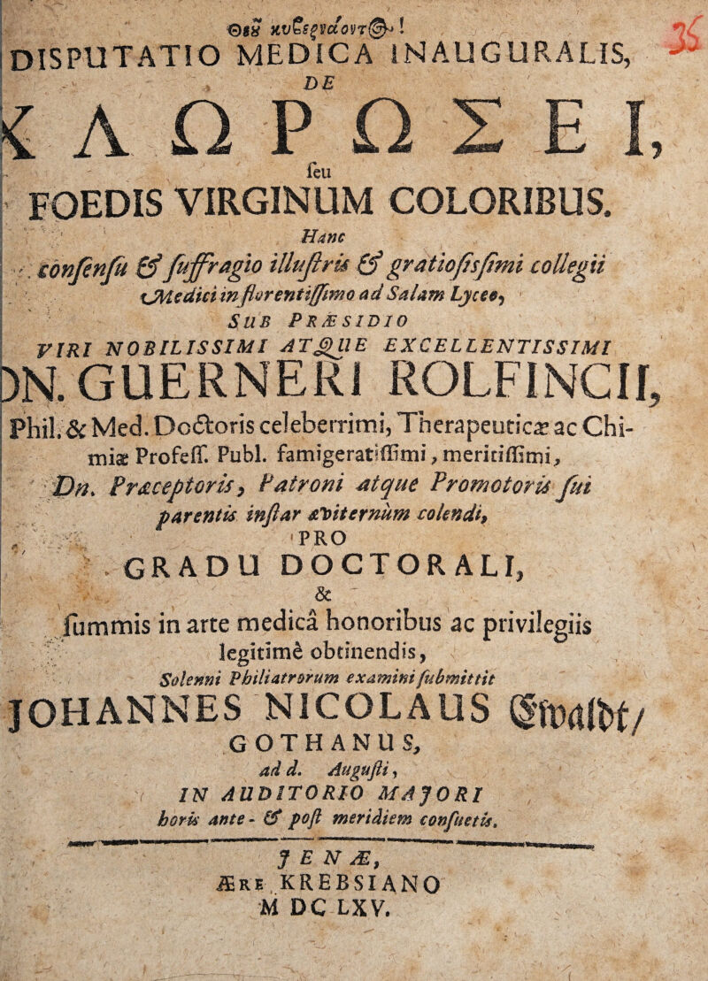 0f# Kv&gvdoyT^*! 7 :f~7 ■’■■ disputatio medica inauguratis, T- .■'* de ^ : / ■ A O P O E I feu foedis virginum coloribus. ■*« ^ W * w -n, r ibnfinfi & frffragio iUuJlru & gratioflsfmi collegii OUsdki in fiiirenttffmio ad Salam Lycee^ Sub PrMsidio VIRI NOBILISSIMI ATgHIE EXCELLENTISSIMI )N.GUERNER1 ROLFINCII, Phi!.& Med. Doloris celeberrimi, Therapeutica ac Chi- miae Profeflf. Pubi. famigeratifiBmi, meritiflimi, Dri. Fraceptoris, Patroni atque Promotoru fui parentis tnfiar aVtternum colendi, . ^ PRO gradu doctorali, & fummis in arte medica honoribus ac privilegiis legitimi obtinendis, Solenni Philiatrorum examini fubmittit ■ v JOHANNES NICOLAUS GOTHANUS, ad d. Augufli, IN AUDITORIO MAJORI horis ante - Id poft meridiem confuetis. JENM, JEre krebsiano M DC LXV.