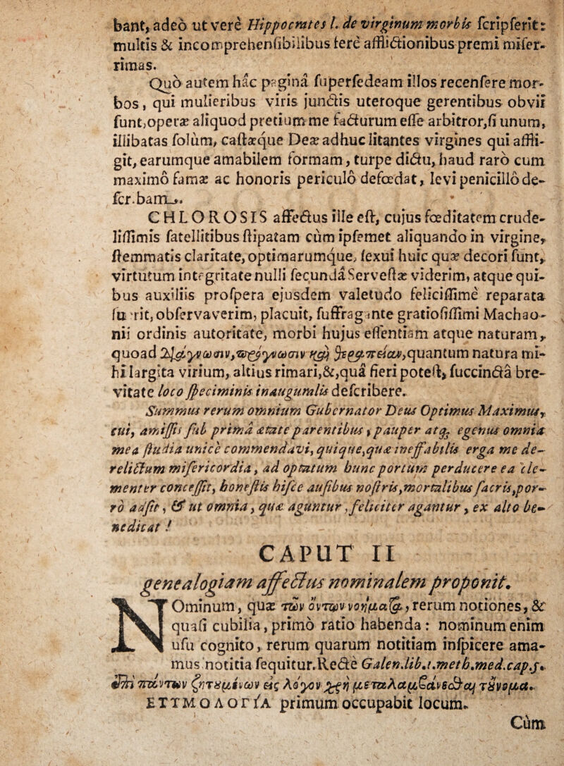 bant, adeo ut vere Hippocrates L de virginum morbis fcripferlt: multis & incomprehenfibiiibus fere afflidionibus premi mifer- rimas. Quo autem hac pagina fuperfedeam illos recenfere mor¬ bos , qui mulieribus viris jundis uteroque gerentibus obvii funt,operar aliquod pretium me fadurum effe arbitror,fi unum, illibatas folum, caftasque Deas adhuc litantes virgines qui affli¬ git, earumque amabilem iormam, turpe didu, haud raro cum maximo famas ac honoris periculo defodat* levi penicillo de¬ fer barrio* CHLOROSIS affedus iile eft, cujus foeditatem crude- Iiflimis fatellitibusfHpatam cumipfemet aliquando in virgine* flemmatis claritate, opdrnarumque, fexui huic quas decori funt, virtutum integritate nulli fecunda Serveftas viderim, atque qui. bus auxiliis profpera ejusdem valetudo feliciffime reparata fu ri£,oblervaverim, placuit, fuffragante gratiohffimi Machao¬ nii ordinis autoritate, morbi hujus eflentiam atque naturam r quoad quantum natura mi¬ hi largita virium, altius rimari,&,qua fieri poteft>fuccinda bre¬ vitate loco fpecimini* inaugumlis deferibere. Summus rerum omnium Gubernator Deus Optimus Maximusr cuiy amijjts fub prima sciat eparentibus % pauper atq3 egenus omnia mea {ludia unice commendavi, quique^qua ineffabili* erga me de- reliffium mifericordia, ad optatum buncportum perducere ea cle¬ menter concejjity bonejlis hifce aufibus no(i r is ymor talibusfacr is por¬ ro ariftt, 0* ut omnia, qts<c aguntur,feluitcr agantur, ex alto be¬ nedicat ! CAPUT II genealogiam ajfeBus nominalem proponit. Ominum, qua: mv ornaworlfia^.>rerum notiones, & quali cubilia, primo ratio habenda: nominum enim ufu cognito, rerum quarum notitiam infpicere ama- s notitia fequitur.llefte Galen.lib.i.metb.med.cap.j, tiiojv eis Ao'yiv;j,eTaAa(/lQd\‘6Scij T8vs(Act. a o r i^a primum occupabit locum.