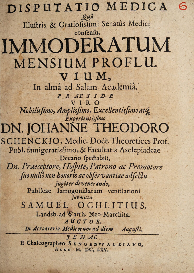 DISPUTATIO MEDICA 6 sia* > Illuftris & Gratiofisiimi Senatus Medici confenfu. IMMODERATUM MENSIUM PROFLU. V I U M, In alma ad Salam Academia, P R AE S I D E VIRO Nobilhjimo, AmpUsfimo, Excdlentkfimo at% Experientis fimo DN. JOHANNE THEODORO SCHENCKIO, Medie. DodtTheoretices Prof. Pubi, famigeratis/imo, & Facultatis Asclepiadeae 3. Decano fpe&abili, Dn. Praeceptore, Hojjpite, Patrono ac Promotore fuo nullo non honoris ac objervantiae adfeblu jugiter devenerando. Publicae Iatrogoniftarum ventilationi fubmittit SAMUEL OCHLITIUS, Landsb.ad ^arth. Neo-Marchita. AUCTOR. In Acroaterio Medieorum ad diem AuguJH, J E JS! AE ~ ; E Chalcographeo Senoehw a l di a n c, Anno M, DC» LXV*