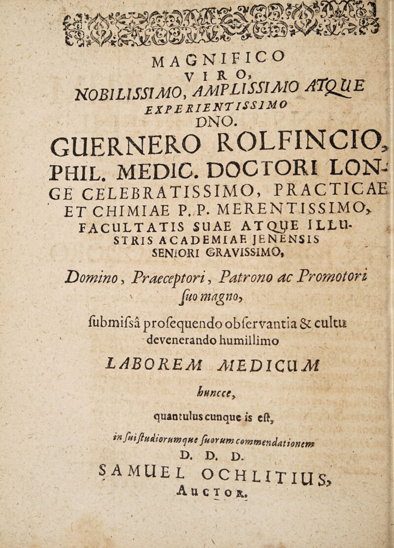 ,r MAGNIFICO ' . ■y? | ^ KOBILISSIMO, AMVLISSIAIO ATQUE experientissimo | DNO. GUERNERO ROLFINCIO» PHIL. MED1C. DOCTORI LON- GE CELEBRATISSIMO, PRACTICAE ET CHIMIAE P, P. MERENTISSIMO> FACULTATIS SUAE ATQ^E ILLU¬ STRIS ACADEMIAE JENENSIS SENIORI GRAVISSIMO, Domino, Praeceptori, Patrono ac Promotori v [uo magno y i/ / »/ fubmifsa profequendo obfervantia & cultu devenerando humillimo i • • n, LABOREM AIEDICLIM httncefy h; quantulus cunque is efty in fmftuAiorumcfue fuorum commendationem •■) < I)# D* D» SAMUEL OCHLITIUS> ,\ Auctor. r v ... A