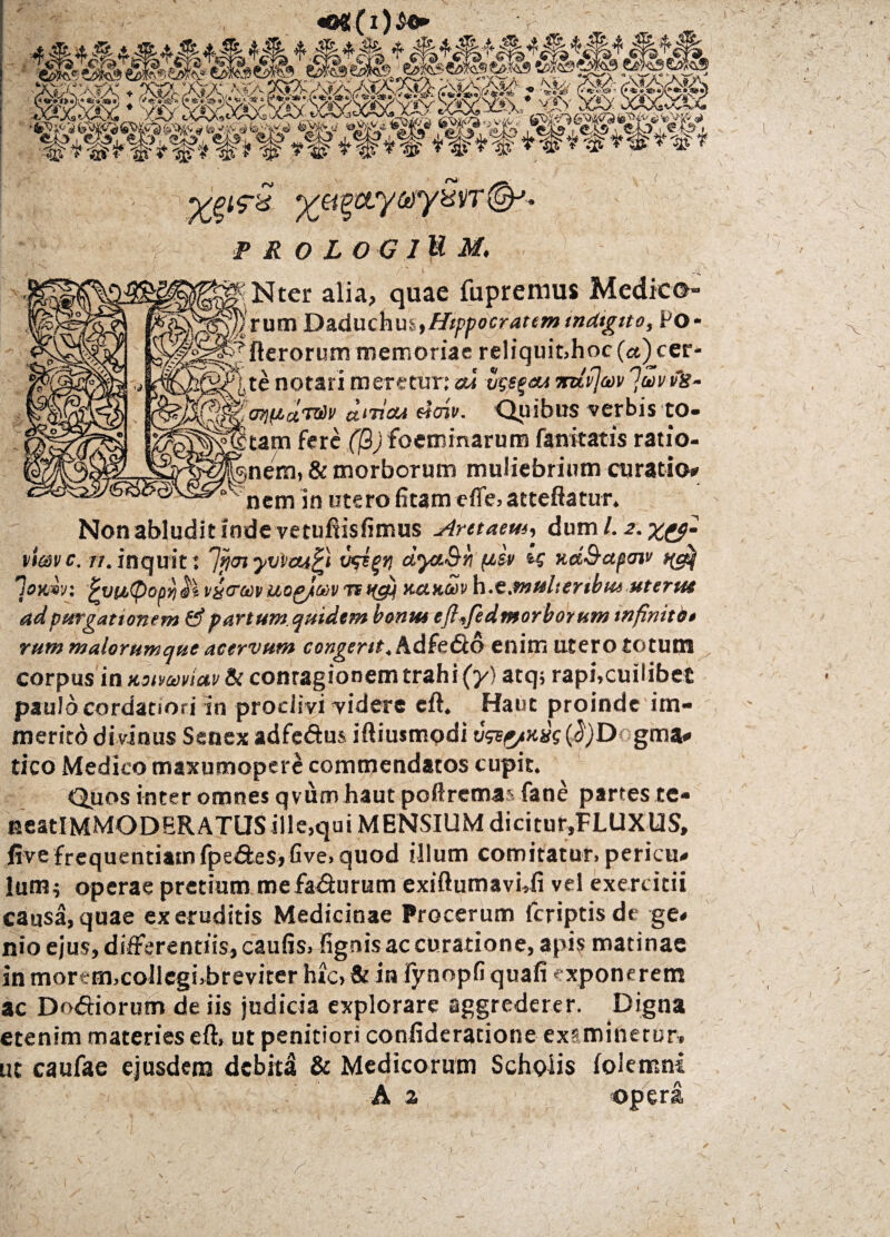 ■ * W*w* r ^(5-a %a?»' TROLOGlllM, ^ / 1 Nter alia, quae fupremus Medico- p) rum Daduchus,Hippocratem mdtgito, Po* 7fterorum memoriae reliquit,hoc(«^cer- j,te notari meretur: aa vgs^au mivjav 7uvvs- ^Moqfiav&v a‘iiat eioiv. Quibus verbis to¬ rtam fere (jQjfoeroinarum fanitatis ratio- ^nem, & morborum muliebrium curatio» nem in utero litam efle,attefiatur. Non abludit inde vetufiisfimus Aretaem, dum /. 2. x&- vimvc. 11. inquit: ']ytn yxjicuQ vgi^ri dyct&ri fJ.su tg nd&apav/ ng$ lonw; £yu(Poprj$i vytTa)v uog/ct)v ts tfcfi netum h.e.multenbue utertu ad purgationem & partum quidem bontu eft,fedmorborum infinito • rummalorumquc acervum congerit, Adfedlo enim utero totum corpus in noivmiav & conragionem trahi (y) atq; raphcuilibet paulo cordatiori in proclivi videre cft. Haut proinde im¬ merito divinus Senex adfc&us iftiusmodi vgv^mtg 0)D< gma» tico Medico maxumopere commendatos cupit. Quos inter omnes qvutn haut poftremas fane partes te- EeatlMMODERATUSille,qui MENSIUM dicitur,FLUXUS, five frequentiamfpe&es,Gve» quod illum comitatur, pericu» lum; operae pretium mefa&urum exiftumavUi vel exercitii causa, quae ex eruditis Medicinae Procerum fcriptisdc ge* nio ejus, differentiis, caulis, lignis ac curatione, apis matinae inmortm,collegi,breviter hic, & in Fynopfi quali exponerem ac Do<5Horum de iis judicia explorare aggrederer. Digna etenim materies eft, ut penitiori confideratione examinetur, xt caufae ejusdem debita & Medicorum Scholis folemni A a opera