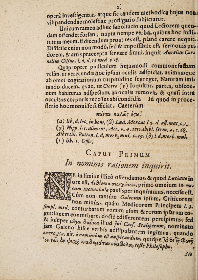 /, Z$ opera inveftigentur, atque fic tandem methodica hujus noni vilipendendae moleftiae profligatio fubjiciatur. Unicum t&mcu&dhuc fubo3fecio>quod Leporem ejuctt** dam offendet forfan; nupta nempe verba, quibus hoc infti. ■ tutum meum, fi dicendum prout res eff, plane carere nequit,- DifHcile enim non modo, fed & impeffibile eft, fermonis pu* dorem,& artis praecepta fervare fimui, inquit AurtlttttCor. ntltm Cdfiut /, 6. d. re med c 18. Quapropter pudiculum hujusmodi commonefa&utn velim, ur verecundis hoc ipfum oculis adfpiciat, animumque ab omni cogitationum turpitudine fegreget, Naturam imi* tando ducem, qvae, ut Cicero (e) loquitur, partes, obfeoe- aum habituras adfpedhim, ab oculis removit, & quafi intra occultos corporis receffus abfeondidit. Id quod in proce- flerio hoc monuiffe fufficiat, Caeterum 5_ ^ f\t yf a • 7ruvm Kcthcog e<&! L (a) lib,d.loc, inhom, ((3) Lud.Mereat ,1- 2, d. aff.mat.c.t. (>) fltpp. L t. alimem, Aet. c, 4, tttrabibl.ferm, 4, c, <£g, Albertm. Botton. /. d, morb. mul, c. (§) l.d.morb.mttl, (0 lib. I. Offic, Caput Primum m nominis rationem inquirit. |R in limine illico offendamus, & quod Luciano 5q ore eit, atSio&r* o-uyixuvev, primo omnium ia vt* cum incunabula paulisper inquiramus, neceffe eft. ,Cum non tantum Galenum ipfum, Criticorum gmtionem contuA.*, dSl ” & Knm 'Pfarum * wSns-„perc,J>,m“s.! ki Ne I