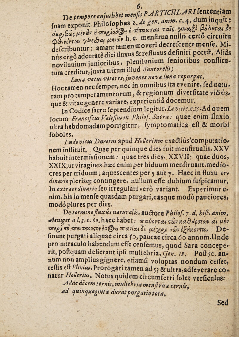 ne 'HjMbn tJRTICULJRtkMm (ga> exponit Philofophus i. dt g’”- ‘w'f' '■p,T.!<,n V ^fcribunturT amant tamen moveri decrefcentemcnfe. Mi- nus ered adcurat^diei fluxus & refluxus defimn poteft, Ahas noviluaium junioribus, plenilunium femonbus conftitu. tura creditur, juxta tritum illud Santorellt; Lana vetas veteres, juvenes nova luna repargat, _ Hoc tamen nec femper, nec in omnibus ita evenire, fed natu¬ ram pro temperamentorum, & regionum diverfitate vi <5 iis* que & vitae genere variare, experientia docemur, ^ ln Codice facro feptendium legitur, Levitic.c.ipAd quem rjm Franafcui Valefiusin Philof. Sacra: quae enim fluxio. In Codice lacro icpccuuiuuj locum Franctfcm f^aleflusin Phiiof csacra: quae enim fluxio, ultra hebdomadam porrigitur, fymptomatica eft & morbi foboles. Ludovkttt Duretas apud Hollerium exa<5Hus‘computatio* nem inflittiit. Quae per quinque dies fuit menftrualis, XXV hsbuitintermisfionem: quae tres dies, XXVII: quae duos, XXIX,ut viragines.haec enim per biduum menflruant,medio¬ cres per triduum; aquescentes per 5 aut 7. Haec in fluxu or» dimrio plerisq; contingere, nullum effe dubium fufpicamur, ln extraordinario feu irregulari vero variant. Experimur e- nim, bis in menfe quasdam purgari,easque modo pauciores, modo plures per dies. ^ ^ ^ De termino fluxus naturalis, au&ore Phiiof. 7. d. htfl. anim, aieniget a l.s.c. 60. haec habet: travovTcu twv KctSdp&eaiv cii y-sv vre&i 10 vs-evTtixowv st©-» vTctviou (dx&* T®p e^wevia, De- finunt purgari aliquae circa fo, paucae circa 60 annum.llnde pro miraculo habendum efle cenfemus, quod Sara concepe* rit, poftquam defierant ipfi muliebria, (flen. 18. Poft jo. an- num non amplius gignere, etiamfi voluptas nondum certet» tertis eft Plinius. Prorogari tamen ad 5$ & ultra,adfeverare co- natur Hoileriw, Notus quidem circumferri folet vcrficulus: Adde decem ternis, muliebria mtnflrua cernis» ad quinquaginta durat purgatio tota. Sed