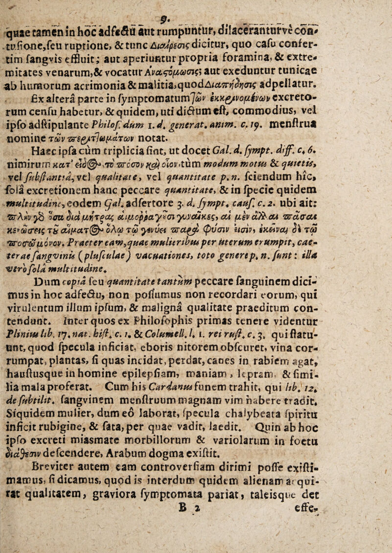 9> _ ... __- quae tamen in hoc adfefio aut rumpiihtur, dilacerantur ve eoa* mf?one,feu ruptione» & tunc Ampsmg dicitur» quo cafu confer- tim fangvis effluit; aut aperiuntur propria foramina» & extre¬ mitates venarum,& vocatur hva.s&[/,oom& aut exeduntur tunicae humorum acrimonia &malitia,quodA/«5nf<?J7OT?adpeilatur. £x altera parte in fymptoantumjoov em&tvopiva)» excreto* rum cenfu habetur, & quidem, uti di&umeft, commodius, vel ipfo adftipulante Philof dum i.dt generat, antm. c. ly. menflrua nomine t£v ng-e&TlupaTm notat. Haec ipfa cum triplicia fint, ut docet Gal. d. fjmpt. diff, c, 6. nimirum xut’ ad®**™ sarooot uy,olor.tum modum motui & quietis, vel fub,flantia, vel qualitate, vel quantitate p.n. fciendum hic» fola excretionem hanc peccare quantitate, & in Ipecie quidem multitudine, eodem t/Wjadfertore 5. d. fympt, cauf. c.2, ubi ait; 'StAv.v 'ud ocu oict ur,Tpcu, diucppa.y*cn yjvdiv.es, cu uevafocu 'zrdtrcu K, iki e/ * fj / ' /^s x > ‘ » • K ~ ns*Ci}a*&s t& cut*ar(j^ oag) tgo ywvti tGragc/b (pvcnv um> sKtovcLj atra *Eno<r&!povov. Praeter eam,quae mulitnbmper uterum erumpit, cae- teraefangymu (plufiulae) vacuationes, toto generep,n.funt: illa mirofold multitudine, Dum copia feu quantitate tantum peccare fanguinem dici¬ mus in hoeadfe&u, non poflumus non recordari eorum, qui virulentum illum ipfum, & maligna qualitate praeditum con¬ tendunt. Inter quos ex Philofophis primas tenere videntur Pliniut tib, 77, nat. hift. c. 1. & Columell, h 1. rei rufl, c, 3, qui ftatu- tint.quod fpecula inficiat» eboris nitorem obfcuret, vina cor¬ rumpat, plantas, fi quas incidat, perdat, canes in rabiem agat, hauftusque in homine epilepfiam, maniam , lepram, &fimi« lia mala proferat. Cum his Cardanm funem trahit, qui UbJ 12, de fubtiht, fangvinem menflruum magnam vim habere tradit. Siquidem mulier, dum eo laborat, fpecula chalybeata fpiriro inficit rubigine, & fata, per quae vadir, laedit. Quin ab hoc ipfo excreti miasmate morbillorum & variolarum in foeta ehctfcenv defeendere, Arabum dogma exiftit. Breviter autem eam controverfiam dirimi poffe exifti- mamus» fi dicamus, quod is interdum quidem alienam a? qui* tat qualitatem, graviora fymptomasa pariat» taleisque det B a effe- ► l