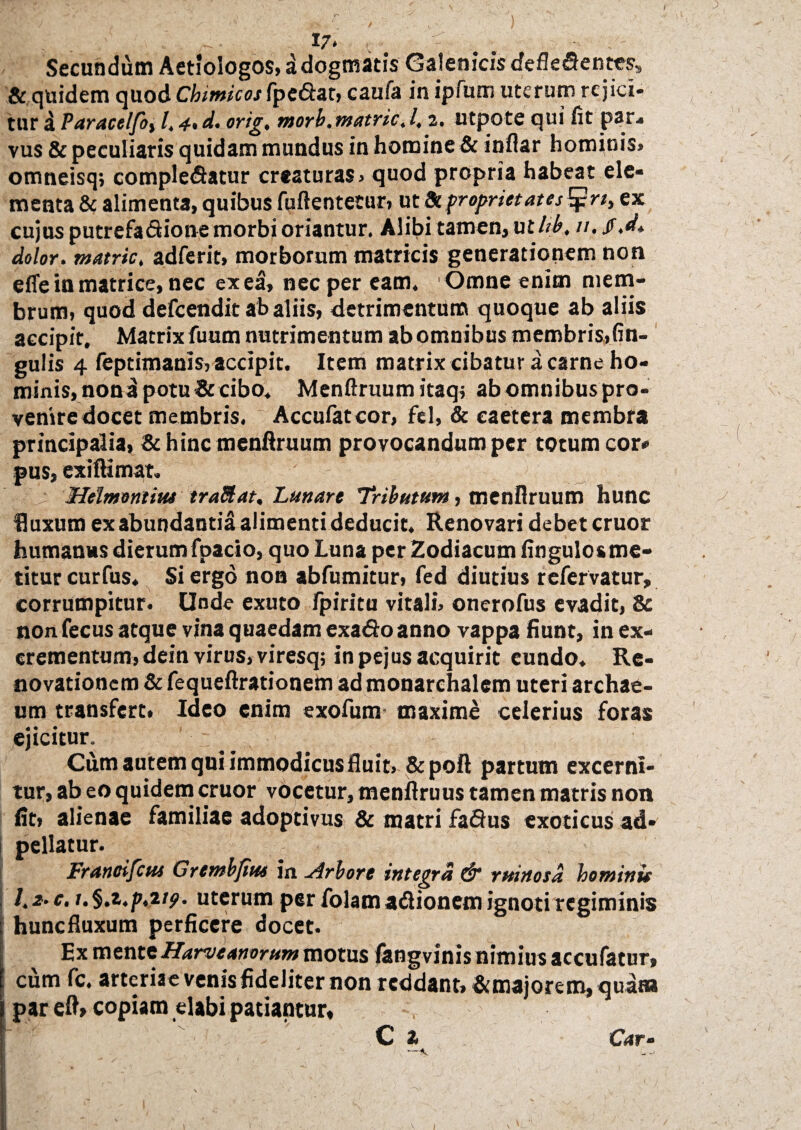 Secundum Aetiologos, £ dogmatis Galenicis deflebentes, ;& quidem quod Chimicosfpebat, caufa in ipfum uterum rejici¬ tur a Paracelfo, /, 4, d. orig, morb.matric. /. 2. utpote qui fit par. vus & peculiaris quidam mundus in homine & inflar hom jnis» omneisq; complebatur creaturas, quod propria habeat ele¬ menta & alimenta, quibus fuftentetur, ut 9c proprietates zpny ex cujus putrefabione morbi oriantur. Alibi tamen, utlib, n.g.d* dolor, matric. adferit» morborum matricis generationem non effe in matrice, nec ex ea, nec per eam. Omne enim mem¬ brum, quod defeendit ab aliis, detrimentum quoque ab aliis accipit. Matrix fuum nutrimentum ab omnibus membris,lin¬ gulis 4 feptimanis, accipit. Item matrix cibatur a carne ho¬ minis, noni potu & cibo. Menftruum itaqj ab omnibus pro¬ venire docet membris. Accufatcor, fel, & caetera membra principalia, & hinc menftruum provocandum per totum cor# pus, exiftimat. Melmontim tra&dt. Lunare Tributum, menftruum hunc fluxum ex abundantia alimenti deducit. Renovari debet eruor humanus dierum fpacio, quo Luna per Zodiacum ftngulosme¬ titur curfus. Si ergo non abfumitur, fed diutius refervatur, corrumpitur. Unde exuto fpiritu vitali, onerofus evadit, & non fecus atque vina quaedam exabo anno vappa fiunt, in ex¬ crementum, dein virus, viresq; in pejus acquirit eundo. Re¬ novationem & fequeftrationem ad monarchalem uteri archae- um transfert. Ideo enim exofum maxime celerius foras ejicitur. .. Cum autem qui immodicus fluit, &poft partum excerni¬ tur, ab eo quidem eruor vocetur, menftruus tamen matris non fit, alienae familiae adoptivus & matri fabus exoticus ad- pellatur. Francifcui Grembfius in .Arbore integra & ruinosa hominis §.a.p.2tp. uterum per folam abionem ignoti regiminis 1 hunefluxum perficere docet. Ex mente Harveanorum motus fangvinis nimius accufatur, f cum fc. arteria e venis fideliter non reddant, &majorem,quain par eft» copiam elabi patiantur, ! C l Car- - / . ' i , ■■ . . . ... ■ * 1