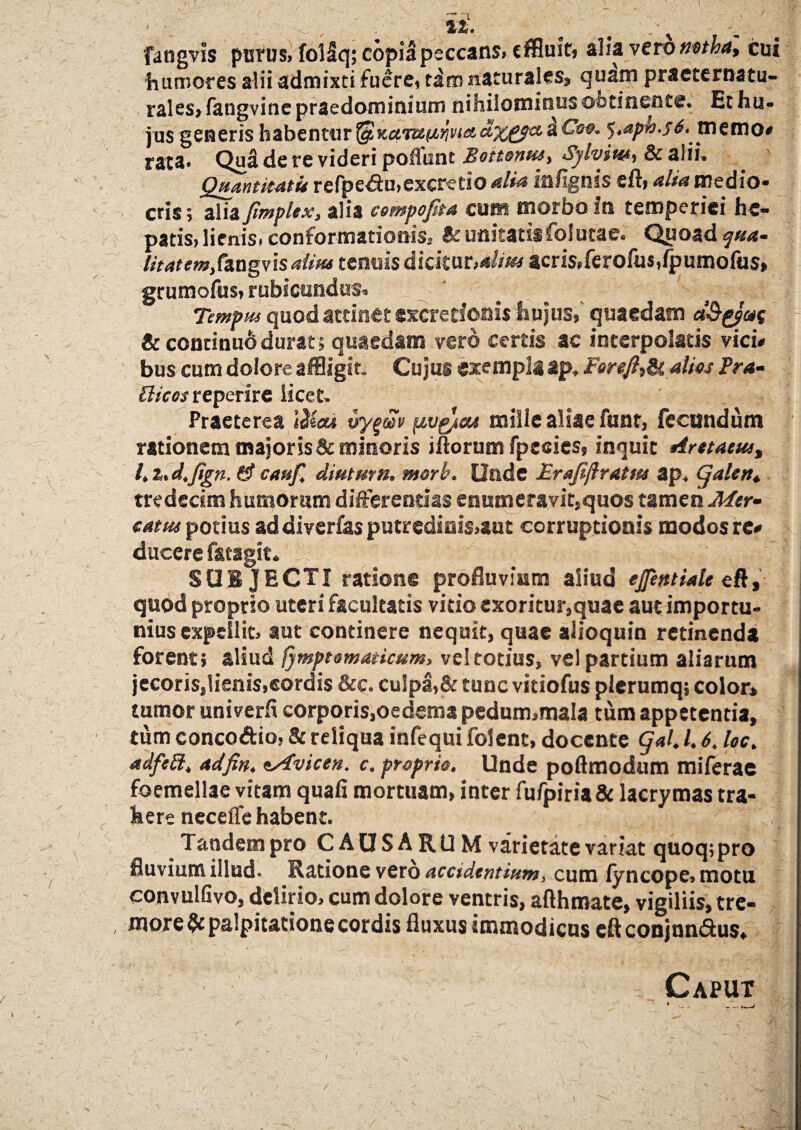 fangvis pisrus, folSq; copia peccans» effluit» alia veto notha, cui humores alii admixti fuere, tdm naturales, quam praeternatu- rales, fangvine praedominium nihilominus obtinent®. Et hu¬ jus generis habentur $Kctiumvietdxpptc ^ $*aph.f6.memo# rata* Qu3 de re videri poliunt Boitonus, Sylviut, & alii. Quantitati* refpe&u.exeretio alia in/Ignis cft, alia medio¬ cris» alia fimplex, alia cempoflta cum morbo In temperiei he¬ patis» lienis, conformationis; Bc unitatis folutae» Quoad qua- v Utatemf&agvisalita tenuis dkk\xt,dm acris,ferofus,fpumofus» grumofus, rubicundus. Tempus quod attinet excrerionis hujus, quaedam et&ppae &continu6durat» quaedam vero certis ac interpolatis vici# bus cum dolore affligit. Cujus exempla ap, Foreft,& alios Pra- £licos reperire iicet. Praeterea 'ttlicu vyg®v ptvg/ou mille aliae funt, fecundum rationem major is & minoris iftorum fpesies» inquit Arttaeus, l.%.d.flgn. fif cauf. diuturn. morb. Unde Erajijlratm ap. Cjalettt tredecim humorum differendas enumeravit,quos tamen Mtr- catu* potius ad diver/as putredinis,aut corruptionis modos re# ducere f&tagit. SUI JECTI ratione profluvium aliud «flenttale eft, quod proprio uteri facultatis vitio exoritur,quae aut importu¬ nius expellit» aut continere nequit, quae alioquin retinenda forent; aliud /ymptomaticum, vel totius, vel partium aliarum jecoris,lienis,cordis &c. culpa,& tunc vitiofus plerumq; color» tumor univerfi corporis,oedema pedum»mala tum appetentia, tum conco&io, & reliqua infequi folent, docente Qal, l. 6. loc. adfeft, adfin, sAvicen. c. proprio. Unde poftmodum miferae foemellae vitam quali mortuam, inter fufpiria& lacrymas tra¬ here necelTe habent. 'J i. * \ Tandem pro CAUSA ROM varietate variat quoq;pro fluvium illud. Ratione vero acctdentium, cum fyncope» motu convulGvo, delirio, cum dolore ventris, afthmate, vigiliis, tre- , more & palpitatione cordis fluxus immodicus eftconjnn&us* ■ . a , t , .• * y ■ . ' L Caput \ V ~ ^ /. * . i r \ ^ — - ' -