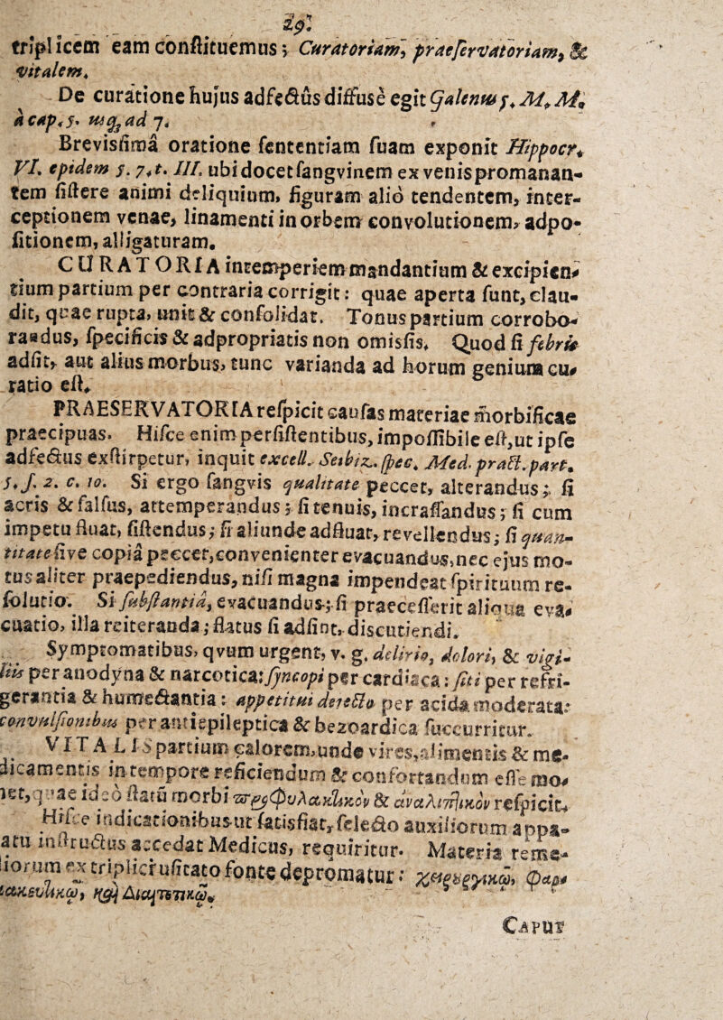 tripi icetn eam conflituemus; Curatoriam] praefert at orUm^ Sc 'Vitalem, \ De curatione hujus adfe&us diffuse egit galena* p. M. M, dcap.s. w&ad 7. Brevisfima oratione fententiana fuam exponit Hippocr* VI. eptdem s. j,t. III. ubi docet fangvinem ex venispromanan- ?em fiflere animi deliquium, figuram alio tendentem, inter¬ ceptionem venae, linamentiinorbsmconvolutionem, adpo- fitionem, alligaturam. CURA1 ORIA intemperiem mandantium & excipient tium partium per contraria corrigit: quae aperta funt, clau¬ dit, qeae^rupta, unie & confolidat, Tonus partium corrobo* raadus, fpecificis & adpropriatis non omisfis, Quod fi febri* adfit, aut alius morbus, tunc varianda ad horum genium cu* ratio eft. PRAESERV ATOR1A relpicit caufas materiae morbifiess praecipuas. Hifce enimperfiftentibus, impoilibilc efl,ut ipfe adfe&us exftirpetur, inquit exetU,Setbiz* Med.pralt.parf. S,J. 2. c. 10. Si ergo fangvis qualitate- peccet, alterandus;. fi acris &falfus, attemperandus? fi tenuis, incraflandus; fi cum impetu fluat, fiftendus,- fi aliundeadfluar, revellendus? fiq»an~ mattCm copia psecer,convenienter evacuandus.nec ejus mo¬ tu., aliter ptaepsdiendus, nifi magna impendeat ipirituum re- folucio. Si fiibflantia, evacuandus-; fi praeeeflerit aliqua cva< cuatio, illa reiteranda,-flatus fi adfint, discutiendi. Symptomatibus, qvum urgent, v. g. delirio, dolori, & viri- Uis per anodyna & narcotica,^»™/*'per cardiaca: fui per refri¬ gerium &hu0jsdisntia: appetitui deieffio- per acida, moderata* convnljiombm per antiepileptica & bezoardica foecurritur. Vi rALIS partium ealorenvunde vires,alimentk & me¬ dicamentis in tempore reficiendum 3> confortandum efle mo- iet, ] *ae 1 deo ustu rnorbi & avahMv refoicit, Hri; e mdicationibusut fatis fiat, ftk do auxiliorum appa- atu mflrutfcus accedat Medicus, requiritur. Materia rem©* iorum extripucrufitatofootcdepromatur; xvesfrM, <D*a* icueviiKO), ii&\ luafnTiHoe* ~ * r  Capui?