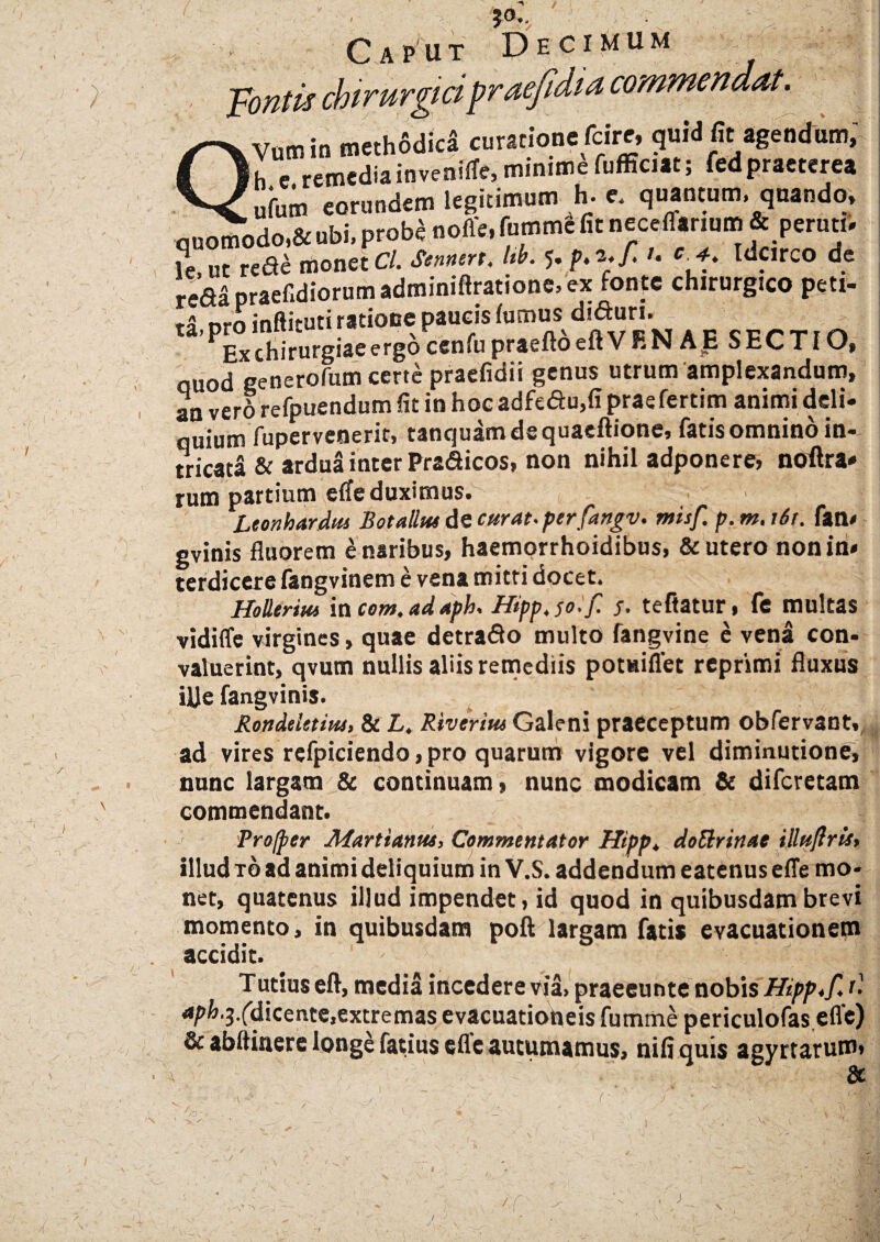 'r \ ' V / 50.. i}; . Caput Decimum ■pontis chirurgici praefdia commendat. Ytitnin meth6dic* curatione fcire, quid fit agendum, h e remedia inveniffe, minime fufficiat; fedpraeterea ^ufum eorundem legitimum h-e. quantum, quando, quomodoi&ubi, probSnoffe, fomme fit neceffanum & per uti» k.ut r ede monet Cl. Sennert. Ub. 5. p.i.f. Idcirco de reda praef,diorum adminiftratione, ex fonte chirurgico peti¬ ta- pro inftituti ratione paucis fumus diduri. Ex chirurgiae ergo cenfu praeftoeft VRN AE SECTIO, quod generorum certe praefidii genus utrum amplexandum, an verd refpuendum fit in hocadfedu,fipraefertim animi deli¬ quium ftipervenerit, tanquamdequaefiione, fatisomninoin* tricata & ardua inter Pradicos, non nihil adponere, noilra* rum partium effe duximus. Leonhardtu Botallui de curat, perfangv. misf. p. m. i6t. fan» gvinis fluorem £ naribus, haemorrhoidibus, & utero non in» terdicere fangvinem e vena mitri docet. Holltrim iacom.adapk Hipp.jo.f. 5. teftatur, fe multas vidifle virgines, quae detrado multo fangvine e vena con¬ valuerint, qvum nullis aliis remediis potuiflet reprimi fluxus iUe fangvinis. Rondeistiut, & L. Riverius Galeni praeceptum obfervant, ad vires refpiciendo, pro quarum vigore vel diminutione, nunc largam & continuam, nunc modicam & diferetam commendant. Profper JlSartianus, Commentator Hipp* doElrinae illuftrist illud to ad animi deliquium in V.S. addendum eatenus effe mo¬ net, quatenus illud impendet, id quod in quibusdam brevi momento, in quibusdam poft largam fatis evacuationem accidit. . J j Tutius eft, media incedere via, praeeunte nobis Hipp .fit 4/’^‘3-fdicente,extremas evacuationeis fumme periculofas.efle) & abftinere longe fatius effe autumamus, nifi quis agyrtarum • A N /O’' -.<■ A -7 J ) 1