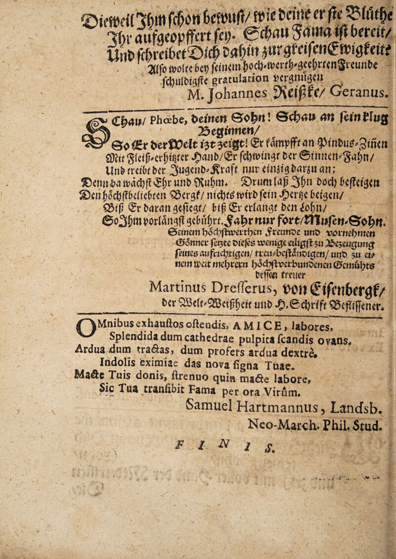 ©irtscil Jhm fcfan fecfeufJ/ n»!'e tdne «ftemtfc 3!)i'(jttfgeopffcrtf<9- &>nu$<tmatjlbeeat/ «it. fftretbrtS# M§<» jurgtafengmgtettt . affb ivoff€ fc«g fctium fafrwtfrsttbrttn&Wte < .fQMtfc gratulation »#$roiS<» - M. Johannes jKctp W Geranus. Cb4i>/ Phoebe,t>ei»e« ©<&4» 4tt fei«£I»g i ' Begitmew/ ©0 berttfcjt i$t $eigt! & fmpfftm $>intni#*3um $fttt $10'evitet Jpmit)/<£»r fcipuisf fccr ©inne»^a{;n/ Unbfretbfber nut etmtgbm-juun; jDenjt$a nxtdjf?unt> ©rumhip2$n liDcnljoc&ffMtebfm SScrgf/ £er<ie btiqm/ Q3t(j <£r baratt fje-jtegf/ btp (£r «rfangf bm Icfytu vorfrtn^fl <j<bnfirf.^4^r mw fort/HT«fe»t,©<>f)if, ©etneui bocbfhmtbcn 5ramoe uitD vattutynen (Scnmt feqtc Dtejes wcntgc etligfl 511 j$e$wgimg fetues awfcid;ric$uj/ tmubcfthvigcn/ mjS 5» eu nem weit mefytem l)odyftverbimSeneti (ffcm&bts • ~ ^ , beflcdj frener Martinus Dreilerus, t>01t (Hfctlbergf/ __utib ^).0cl)f ift 55cfTi(yencr« /~\Mnibus exhauftos oftendis, AMICE, labores7~ W Splendida dum cathedrae pulpita fcandis ovans. Ardua dum tra&as, dum profers ardua dextre» Indolis eximiae das nova ligna Tuae* Ma&e Tuis donis, ftrenuo quia ma&e labore. Sic Tua traniibit Fama per ora Virum. Samuel Hartmannus, Landsb. Neo-March. Phil. Stud. r - \ * 1 N 1 s. Wr f ' ..;) JJf- V 'V; . f *•«.. «Ii -V Y ■J . :N [x V>