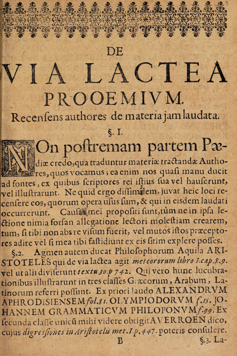 DE Kha lactea PROOEMIVM Recenfens authores de materia jam laudata. i i. On poftremam partem Fx- dix credo,qua traduntur materia tradandae Autho- res, quos vocamus i ea enim nos quali manu ducit ad fontes,ex quibus feriptores rei illius fuavel hauferunt, vel iiluftrarunt. Ne quid ergo diflimqtfem, juvat heic loci re- cenfere eos, quorum opera ufusfum,&qui in eisdem laudati occurrerunt. Caulas mei propofiti funt,tum ne in ipfa le- dione nimiaforfan allegatione ledori moleftiam crearem, tum, fi tibi non abs re vifurn fuerit, vel mutos illos praecepto¬ res adire vel fi mea tibi faftidiunt ex eis fitim explere poffes. §.2. Agmen autem ducat Philofophorum Aquila ARI¬ STOTELES qui de via ladea agi i met eoromm libro Lcap.S.p- Vel utaliidivifemnt textujof 742» Quivero hunc lucubra¬ tionibus iiluftrarunt in tres ciafifes Graecorum, Arabum, La¬ tinorum referri poliunt. Ex priori laudo ALEXANDRVM APHRODISIENSEM/^/. OLYMPIODORVM ///. JO- HAN-NEM GRAMMATICVM PHILOPONVM/^. Ex fecunda claflTe unicu mihi videre obtigitAVERRQEN dico, cujus dlgrcsjioncs inAriJlotclu met.Ip+4-47• potens confulere. B - La-