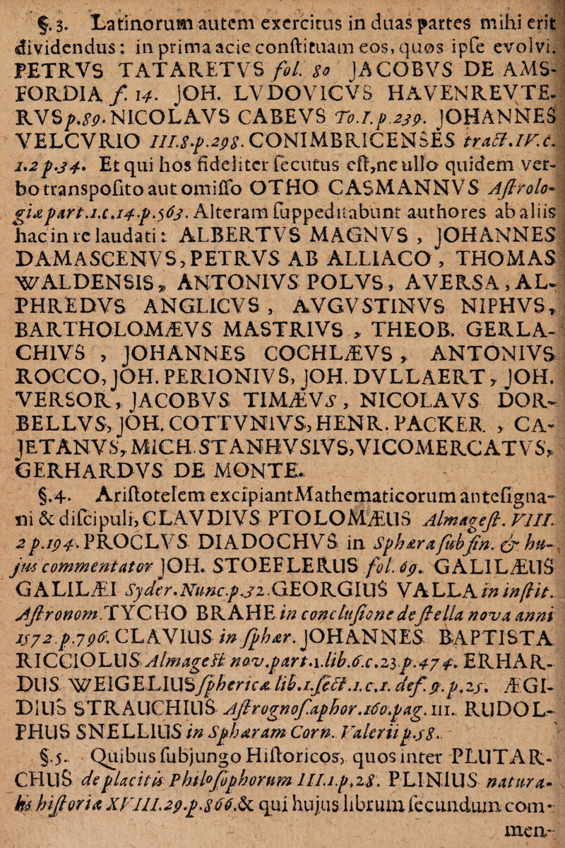 §. 3. Latinorum autem exercitus in duas partes mihi erit dividendus: in prima acie conftituam eos, quos ipfe evolvi, PETRVS TATARETVS fol. $o JACOBVS DE AMS- EORDIA / 14- iOH. LVDOVICVS HAVENREVTE- RVSjM^.NICOLAVS CABEVS T0.lf.23p. JOHANNES VELCVRIO ///X/.^ CONIMBRICENbES iratt.lVc. 1,2Et qui hos fideliter fecutus efl,neullo quidem ver¬ bo transpofitoautorniffo OTHO CASMANNVS Aftrolo» g1afart.1x.14f.$63. Alteram fuppeditabunt authores ab aliis hac in re laudatiALBERTVS MAGNVS , JOHANNES DAMASCENVS, PETRVS AB ALLIACO , THOMAS WALDENSIS» ANTONI VS POLVS, AVERSA, AU PHREDVS ANGLICYS , AVGVSTINVS NIPHVS, BARTHOLOMEVS MASTRIVS , THEOB. GERL A~ CHIVS , JOHANNES COCHLEVS > ANTONIVS ROCCO, JOH. PERIONIVS, JOH. DVLLAERT 7 JOH. VERSOR , JACOBVS TIMEV.V, NICOLAVS DOR- BELLVS, JOH, COTTVNlVSjHENR. PACKER , CA« JETANVS, MIGH.STANHVSIVS,VICOMERCATVrS? GERHARDVS DE MONTE. §♦4* Ariltotelem excipiantMathematicorum antefigna- ni <$t difcipuli, CLAVDIVS PTOLOMEUS Almageji. VIII. 2p.ip#, PROCLY S DIADOCHVS in Sfharajubjin, &r hti- jm commentator JOH. STOEELERUS fol.69. GALILAEUS G A LILEI Syder. Nuncfjz . GEORG IU S V A LLA in in fi it. Afronom .TYCHO BRAHE in conclujione defiella nova Anni jj72-.f-.7pdi CL AVIUS m JOHANNES BAPTISTA lk\QQ\QYA}§ AlmageB novfart.\.lib.6x,zif.47 4. ERHAR- DUS WEIGELIUSffhenca lib.i.fcci.i.c.r. def jt.f+zj. EGI- Dillb STRAUCHIllS Ajirognofafhor.i6ofag. iil RUDOL- PHllS SNELLIUS in Sf haram Corn. Valeriif.j8. §.5.. Quibus fubjungo Hilloricps, quos inter PLUTAR- CHllS de placitis Phil°fophorum IH.if.zS, PLINIUS natura- & hijjtoria XVIIL2pf.8dC.^ qui hujus librum fecundum com¬ mem 'fi XC-jiB ■r