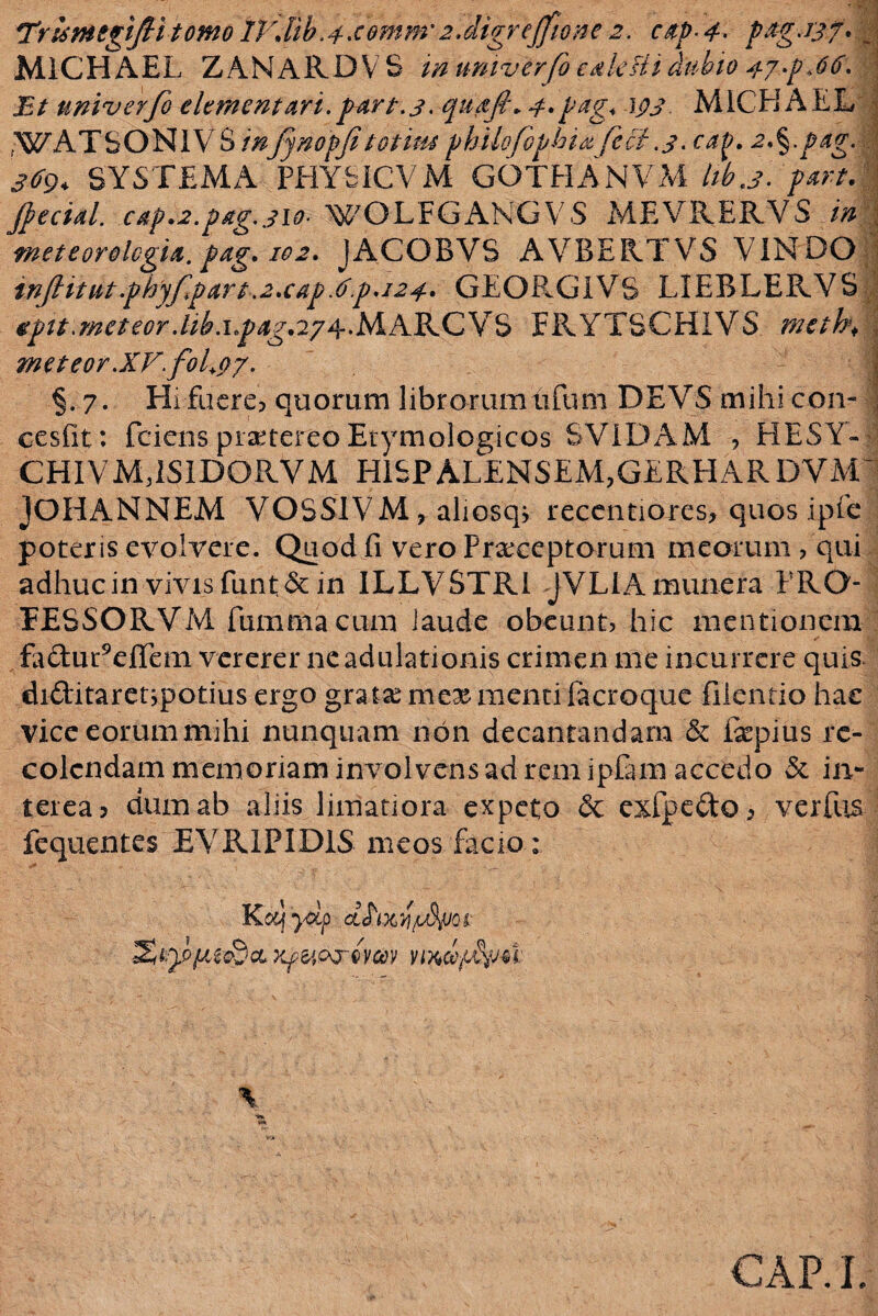 Trtsmegifiitomo IVdib.4-cemm'2.digrejfione 2. citp 4. pag.rjf. J M1CHAEL ZANARDVS in univerfo c&leBi dubio n-y.pjtf. f Et univerfo dementari.par t.3. qudf\ 4»pdg. W M1CH AEL WATSONIYS m'fynopfe'totiusphUofbphi&fiet.3. cap. 2,§.pag. | 369* SYSTEMA PHYbICVM GOTHANVM lib.3. part. jfecial. cap»2.pag3io- WO L F GANG V S MEVRERVS in meteorologia.pag.102. JACOBVS AVBERTVS VINDO injlitut.phyfpart.2.cap.()p.i24. GEORGIVS LIEBLERVS v epit.meteor .lib.ipag.2y^.lAAXk.CY<d FRYTSCHIVS meth\ meteor.XVfoLp7. j §.7. Hi fuere? quorum librorumtifum DEVS mihi con- 1 cesfit: fciens praetereo Etymologicos SVIDAM ? HESY- CHIVMRSiDORVM H1SPALENSEM?GERHARDYM JOHANNEM VOSS1VM, aliosq? recentiores? quos ipfc poteris evolvere. Quod fi vero Praeceptorum meorum? qui adhuc in vivis funt&in ILLVSTRi JVLIAmunera PRO FESSORVM fummacum iaude obeunt? hic mentionem fa&uReiTem vererer ne adulationis crimen me incurrere quis* diditaretypotius ergo gratae mcx menti ftcroque filentio hac viceeorummihi nunquam non decantandam & fopius re¬ colendam memoriam involvens ad rem ipfam accedo & in¬ terea? dum ab aliis limatiora expeto & exfpedo? verfus fequentes EVR1PID1S meos facio : K&j 'ydp JJ\x r Kpfyozr-wm nxcffu \ CAP.I.