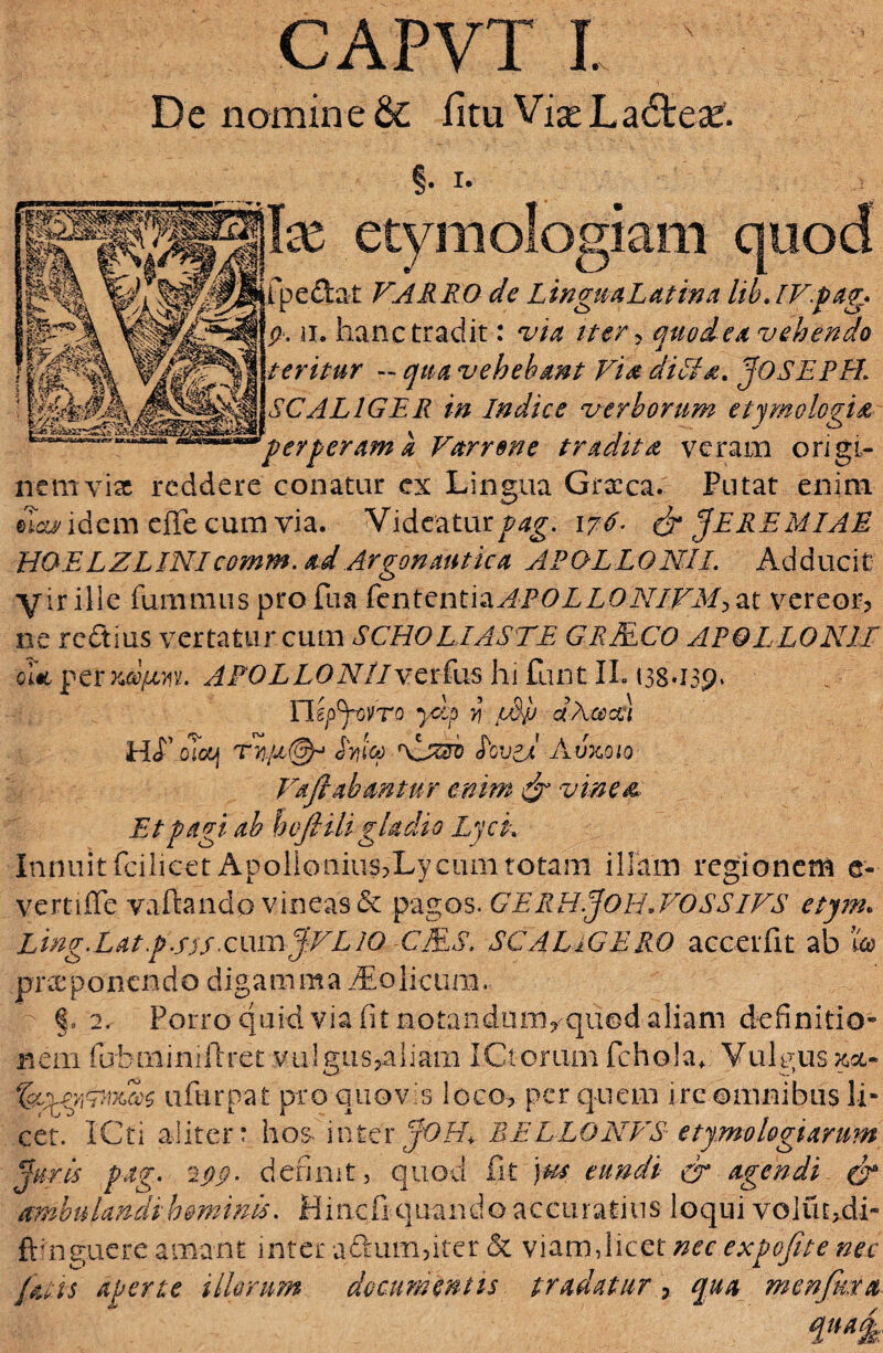 De nomine & litu Vias Ladtese. §• i* Ite etymologiam quod fpe&at VARRO de Lingua Latina lib.IVpag* p. ii. hanc tradit: via iter? quod ex vehendo teritur - vehebant Vix di Lix. JOSEPR‘ SCALIGER in Indice verborum etymologia 'perperam a Varrone tradita veram origi¬ nem vix reddere conatur ex Lingua Graeca. Putat enim ©Ictidem effe cum via. Videaturpag. 17^ & JEREMIAE HOELZLINIcomm. ad Argonautica APOLLONII. Adducit' yir ille fummus pro fua fen t en t i a APOL L 0 NIVM> at vereor? ne rcdius vertatur cum SCHOLIASTE GRMCO APOLLONII oi«6 permyasin APOLLO A7/ver fus hi funt IL 138*159* Tlepjovro yhp y\ tSp dAcece) HcT oloij JV?ico Loved A6x010 Vaftabantur enim & vinea. Et pagi ab hofiiligladio Lyci. Innuit fcilicet Apolionius?Ly cum totam illam regionem e- vertiffe vadando vineas & pagos. GERHjOH.VOSSlVS etym. Ling.Lat p.stS x:\xu\JVL10 CMS. SC ALIGERO accerfit ab £® praeponendo digamma Colicum. §. 2. Porro quid via fit notandum? quod aliam definitio- nem fubniiniftret vulgus?aliara ICtorum fcholaa Vulgus aa,- ufurpat pro quovis loco? per quem irc omnibus li¬ cet. ICti aliter: hos inter jOH, BELLO NFS etymologiarum Juris pag. 2pp. definit, quod fit )us tundi cr agendi & ambulandihominis. Hincfi quando accuratius loqui voluc,.di- ftinguere amant inter a£ium?iter & viam,licet nec expofite nec fatis aperte illorum documentis tradatur ?. qua menfma