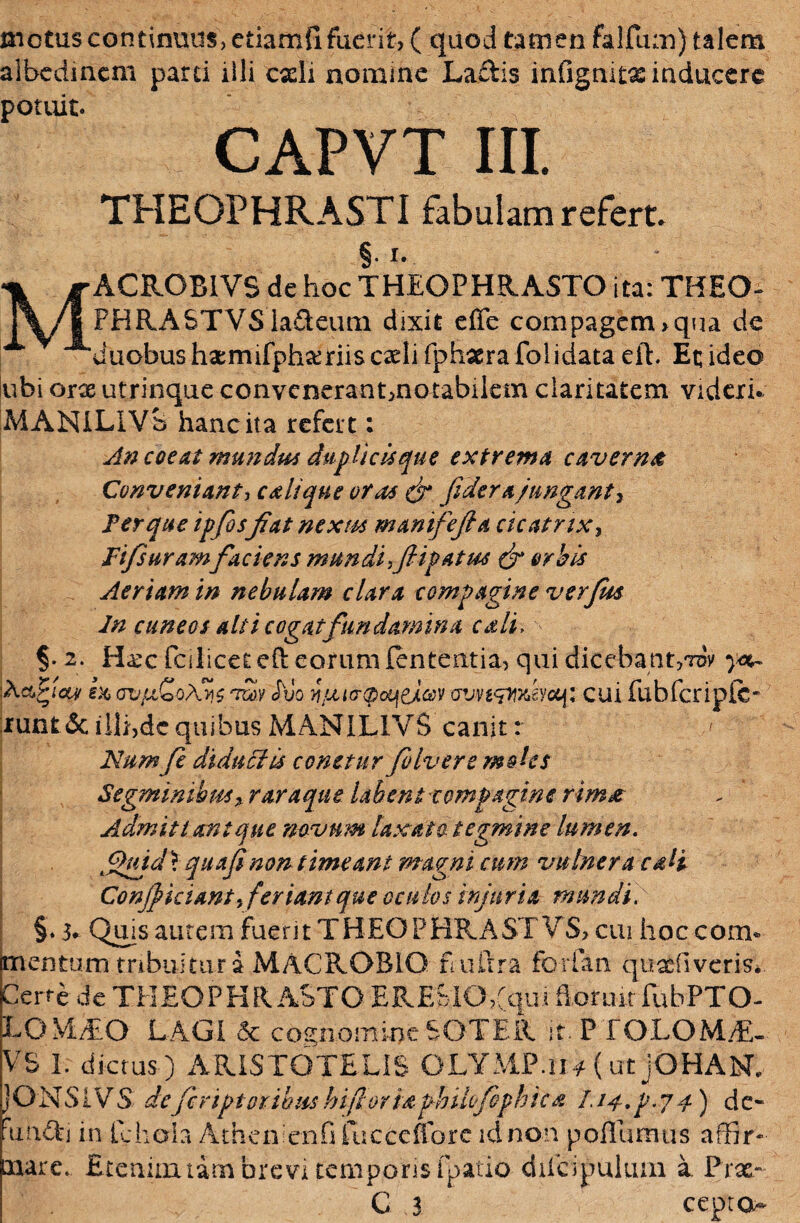 motus continuus, etiamfi fuerit, ( quod tamen falfum) talem albedmcm parci illi cxli nomine Ladis infignitas inducere potuit. CAPVT III. THEOPHRASTI fabulam refert. §• I» ACROBIVS de hoc THEOPHRASTO ita: THEO- PHRASTVS ladeum dixit effe compagem,qua de duobus hxmifphxriis caeli fphxra folidata eih Et; ideo lubi orx utrinque convenerant,notabilem claritatem videri. MANILIVS hanc ita refert: An coeat mundus duplicis que extrema caverna Conveniant, c a lique oras (fi fi der ajungant r Fer que ipfosfiat nexm manifiejla cicatrix, JFfisuramfiaciens mundi fiipatm (fi orbis Aeriam in nebulam clara compagine verfim In cuneos alti cogat fundamina cali, §* 2. Hax (cilicet eft eorum lententia, qui dicebant,tdv X&Sfiuw ex, ov/aCoAyz tooy duo n/xto-®oui(j,®v cui fubfcriplc- runt&illi,dcquibusMANILIVS canit: ' Numfi diduci is conetur fio Ivere moles Segminibus * r araque labent compagine rima Admittant que novum laxato, tegmine lumen. fijuid\ quafinon timeant magni cmn vulnera cali Confikiant fieriantque oculos injuria mundi. §. 3. Qms autem fuerit THEOPBRASTVS, cui hoc com* mentum tribuitur i MACROBIO E ultra forian quaefi veris*. Certe de THEOPHRASTO ERESlOYqui floruit fubPTO- LOMTO LAGI & cognomine SOTER it. PTOLOMiE- VS 1. dictus) ARISTOTELIS OLYMP.ua (ut jOHANL jONSlVS deficriptoribushifioriaphilcfiophica J.i^.p.ya) de- unefj in fchola Atheniem.fi fucccfforc id non poilumus affir¬ mare. Etenim um brevi temporis fpatio diicipuluai a. Prx- C 3 ceptOA