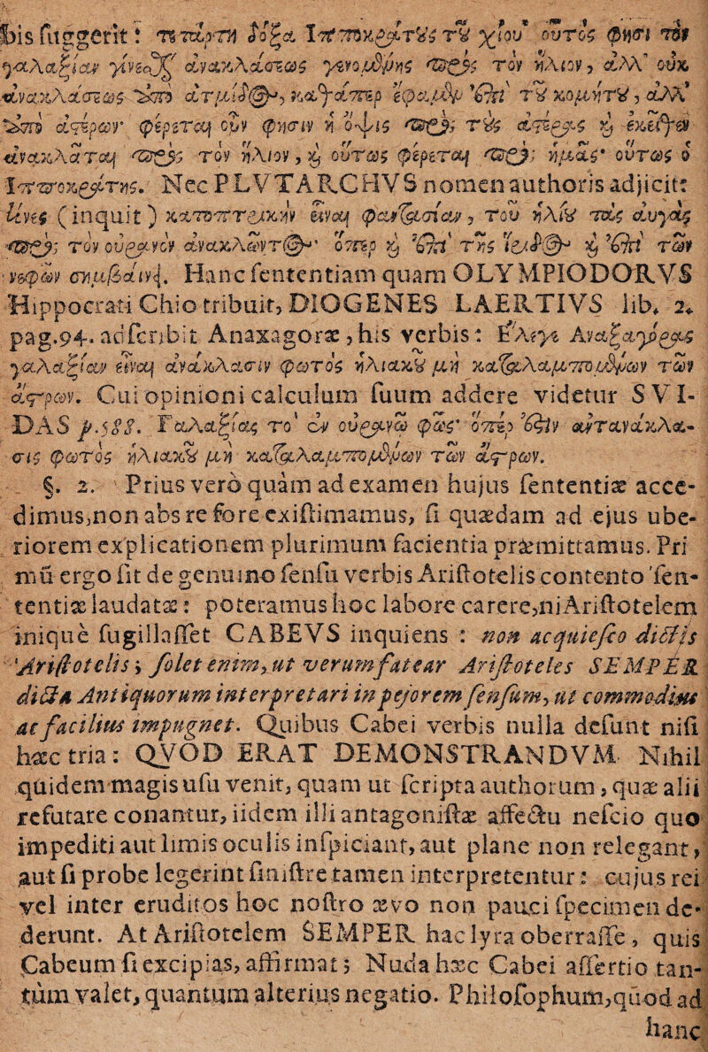 bis fuggerit! tZTzZpnm So^cl rv x^u* 0VT^ Qb&i *$* ^aAct^iW fnff dm%hd(rz®$ ywoidpM <t$0$ tov >?Acv? aM’ o4 ■dLvaxXcL(TS&$ QLTJLllS'@*’> K&fyoLTrep eipdiSf1 '£ki TV &G£i>fT& 5 C^AA* Ccrs dqipar (pepzrcq cjy <p»cuy j5 o-vj/is r& d<d&4 dvcLxXaraq <ZB£js roy >tAioy, ^ ourm (ptperetf ^gj) hpM* our®$ i irt&ox&LTM.' Nec PLVTARCHVS nomenauthorisadjicit: £/y,:£ (inquit) xxtvtttcakw Svcq (paj^tmaj , rou ??A& duydz ■f®gy- tov ou^cycV ctyce^ASvT@^.’ o?rsp ^ Te^<P@^ $ ’£?iY rSy ■ i||Sy o7iu/Sctiy^. Hancfententiamquam QLYMPIODORVS Hippocrati Chio tribuit? DIOGENES LAERTIVS iib* 2«. pag.94.adfcnbit Anaxagorx?his verbis: InA*>$ ycL\cLQm wa\ clvolxAcutiv <pcoT'i$ yAtau&S lui xol&A& porco L$pcov rSy &<rp®v. Cui opinioni calculum fuutn addere videtur S VI- DAS p.ySS. T&A&jrt&j; ro' c-i/ cuc^yS <p3$* oTrsN^y &J/rcudxAct- <ns (parj Y1A1CM& fin xcl^lXcl porro pdpm rZv d^rpeoy. §. 2. Prius vero quam ad examen hujus fententise acce- dimus?nonabsrefore-exiftimamus> fi quaedam ad ejus ube¬ riorem explicationem plurimum facientia promittamus. Pri mii ergo fit de genuino fenili verbis Ariftatelis contento'len¬ tentia laudata:: poteramus hoc labore carere>ni Ariftotelem inique fugillaflet CABEVS inquiens : non acquiefio ditffs 'AriftoteltSy /olet emmxut verumfatear Ariftoteles SEMpER didi 4 Antiquorum interpretari in pejorem fenfumy ut commodmi m facilius impugnet. Quibus. Cabei verbis nulla defun-t nifi fasectria: QVOD ERAT BEMONSTRANDVAi Nihil quidem magis ufu venit? quam ut feripta audiorum, quae alii refutare conantur, iidem illiantagoniftae affeRu nefcio quo impediti aut limis oculis infpiciant, aut plane non relegant? ;aut fi probe legerint fmiftretamen interpretemur: cujus rei vel inter eruditos hoc noftro xvo non pauci fpecimen de¬ derunt. At Ariftotelem SEMPER hac lyra oberraffe ? quis Cabeum fi excipias, affirmat s Nudahxc Cabei aflertiotan¬ tum valet, quantum alterius negatio. Philofophum?quod ad hanc