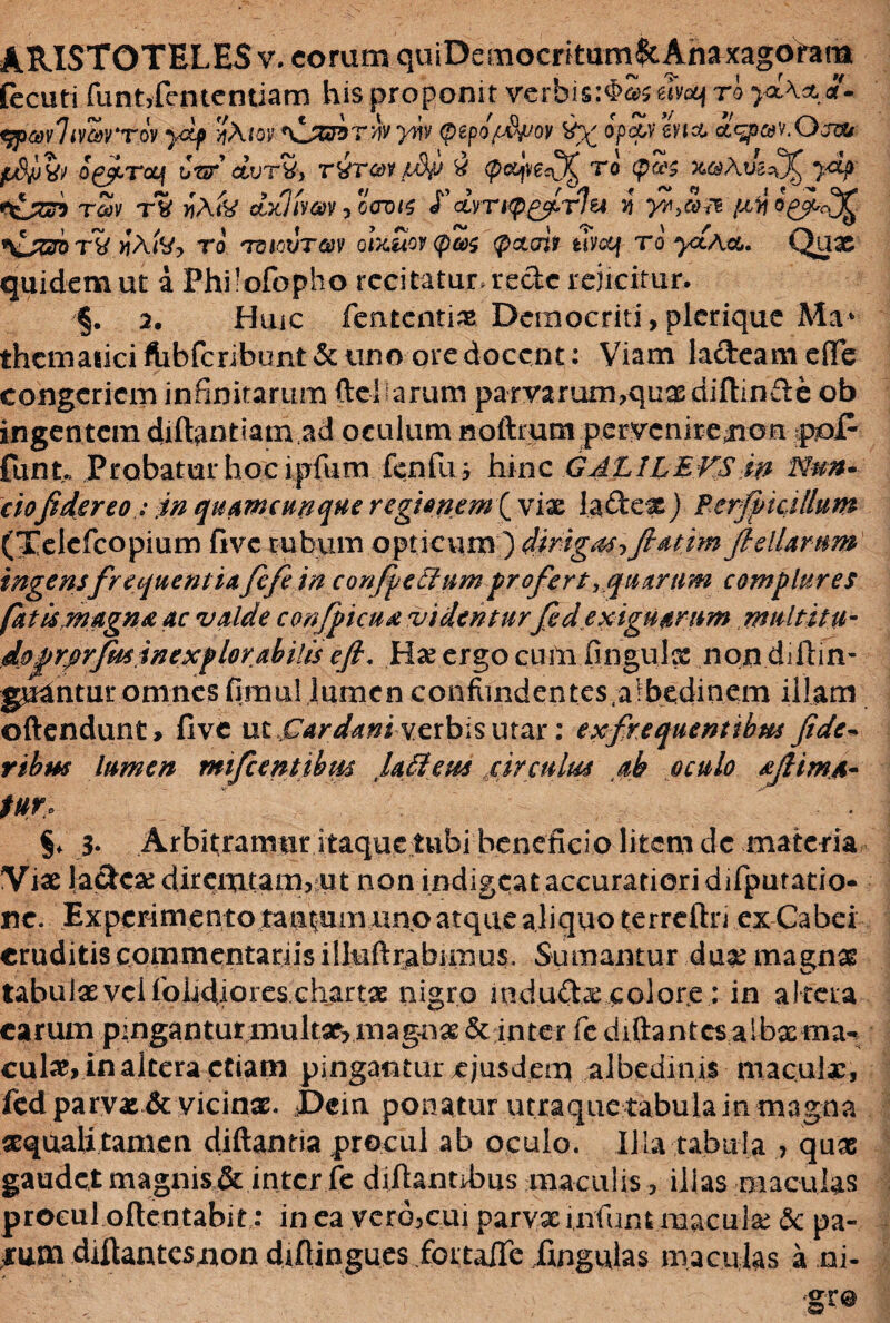 fecuti funtyfententiam his proponit verbis:$£wcqro tfpavlimrrov ydp ^hrn^jmrhy^ (pepof&pov ^ opavhia £<%>&.Osou p&bw dffivoq t/sr’ dvTtt, t&tooi t&p i (pccjvecO^ ro (p&g z®Aik^ydp r&G? rSv rS jiAtk dxlivm ,oWs ¥ dvrupgfirlu vt yZt,&& isZj&ri>TV >jAiV, to '70MWT«y Qtxitov(pc0$ <@ctaii thetf rd ^Aot. Qux quidem ut a Philofopho recitatur, rede rejicitur. §. 2. Huic fententix.Democriti, plcrique Ma* themaiiciftibfcribunt&unoqredocent: Viam lacteame(Te congeriem infinitarum (tel arum parvarum,quas diftinfte ob ingentem diftantiam ad oculum noftrum perveniremon pol- funt« Probatur hoc ipfum fenfu i hinc GALILEVS in Nun- ciofidsreo: in quamcunque regionem ( vix la£tex ) Perfvicillum (Telefcopium five tubum opticum ) dirigas?fiatim ftellarum ingensfrequentiafifi in confeciumprofertquarum complures fatis magna ac valde confpicua videntur fed exiguarum multitii- dofrprfminexplorabitis efi, Hae ergo cum fingulx nondiftin- gudntur omnes fimu! lumen confiindentes.albedinem illam oftendunt > five ut Dardaniverbis utar: ex frequentibus fide» rtbm lumen mifcentibm lafiteus circulus ab oculo afiima- fur. §♦ 3* Arbitramur itaque tubi beneficio litem dc materia Vix la&cx diremtam,;Ut non indigeat accuratiori difpuratio- ne. Experimento tantum uno atque aliquo terreftn ex Cabei eruditis commentariis illuftrabiiiius. Sumantur dux magnx tabuixvcifohdiores.chartx nigro indu&x colore: in altera carum p:ngantunnultxrmagnx & inter fe diftantcs aibxma- culx, in altera etiam pingantur ejusdem albedinis maculx, fedparyx& vicinx. J)ein ponatur utraque tabula in magna xquali tamen diftantia procul ab oculo. Illa tabula > qux gaudet magnis & inter fe difiantihus maculis, illas maculas procul often tabi t: in ea vero,cui parra infunt maculx <3c pa- jrutn diftantesnon difiingues fortalfe fingulas maculas a ni-