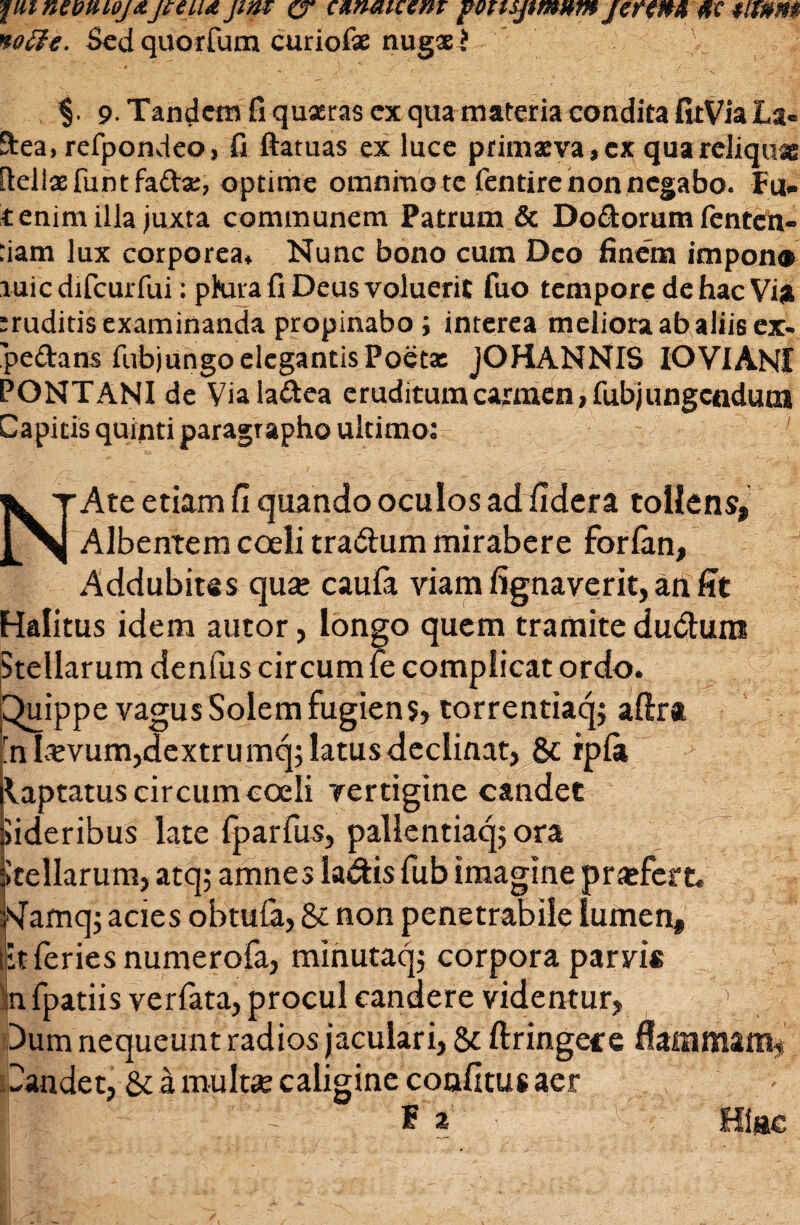 ■piineoniojxjteu<t jint c, umaiccm fOTispmumjefin» tf c tmm notte. Sed quorfum curiofae nugae > $. 9• Tandem fi quaeras ex qua materia condita firVia La» ftea, refpondeo, fi ftatuas ex luce primaeva, ex qua reliquas fiellaefuntfaftae, optime omnino te fentire non negabo. Fu- tenim illa juxta communem Patrum & Dodorum fenten- :iam lux corporea* Nunc bono cum Deo finem impono luicdifcurfui: pKua fi Deus voluerit fuo tempore de hac Vio eruditis examinanda propinabo i interea meliora ab aliis ex- pedans fobjungo elegantis Poeta: JOHANNIS IOVIANI PONT ANI de Vialadea eruditum carmen, fubjungcnduoi Capitis quinti paragrapho ultimo: ’ NAte etiam fi quando oculos ad fidera tollens, Albentem coeli tra&um mirabere forfan, Addubites qua; caufa viam fignaverit, an fit Halitus idem autor, longo quem tramite ductum Stellarum denius circum fe complicat ordo. Quippe vagus Solem fugiens, torrentiaq; aftra 'nLvvum,dextrumq; latus declinat, & rpla Captatus circum coeli vertigine candet iideribus late {parfus, pallentiaq; ora Itellarum, atq; amnes la&is fub imagine praefert, sfamq; acies obtuCa, & non penetrabile lumen, iit feries numerofa, minutaq; corpora parvi* nfpatiis verfata, procul candere videntur, Dum nequeunt radios jaculari, & ftringeee flammam, Dandet, & a multae caligine confitue aer II i|i 'L'' ~ f a Hiac