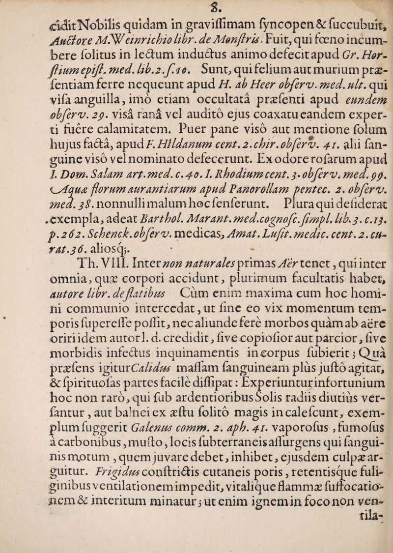 ciditKobilis quidam in gravilfimam fyncopen fuccubuk, AuSore MlWemrichio hbr. de Mmftris> Fuit, qui (oeno incum¬ bere folitus in lectum indudus animo defecit apud Gr. Hor- ftiumepifl* med. Ub.2~f.10. Sunt, qui felium aut murium prse- fentiamferre nequeunt apud H. ab Heer obferv. med.ult. qui vifa anguilla, imo etiam occultata pnefenti apud eundem obferv. 29. visa rana vel audito ejus coaxatu eandem exper¬ ti fuere calamitatem. Puer pane viso aut mentione folum hujus fada, apud F. Hildanum cent. 2. chir. obferv. 41. alii fan- guine viso vel nominato defecerunt. Ex odore rofarum apud l Dow. Salum art. med. c.40.7. Rhodium cent. 3* obferv. med. 99. <lAqua florum aurantiarum apud Panorollam pentec. 2. obferv. ?nea. 38. nonnulli malum hoc fenferunt. Plura qui defiderat „exempla, adeat Barthol. Marant. med.cognofc.fimpL lib.3. c.13. p.262. Schenck.obferv. medicas, Amat.Lufit.medie. cent.2. cu- rat.36. alioscp. Th. Vili. Inter non naturales primas Aer tenet, qui inter omnia,qnx corpori accidunt, plurimum facultatis habet, sutore hbr. deflatibm Cum enim maxima cum hoc homi¬ ni communio intercedat, ut line eo vix momentum tem¬ poris fiiperelTepofTit, nec aliunde fere morbos quam ab aere oriri idem autorl. d. credidit, live copiolior aut parcior, (i ve morbidis infedus inquinamentis in corpus fubierit 5 Qua pr^fens igiturC^Z/WW malfam fanguineam plus jufto agitat, &fpirituofas partes facile dilfipat: Experiunturinfortunium hoc non raro, qui fub ardentioribusSolis radiis diutius ver- fantur, aut ba!nei ex a^ftu (olito magis incalefcunt, exem¬ plum fuggerit Galenrn comm. 2. aph. 41. vaporofus, fumofus a carbonibus, inudo, locis fubterraneis alfurgens qui fangui- nismotum , quem juvare debet, inhibet, ejusdem culp^ar- guitur. FrigidmcQn&n(k'\s cutaneis poris, retentisque fuli¬ ginibus ventilationem impedit, vitalique flammse fuftocatio- ncm&c interitum minatur 5 ut enim ignem in foco non ven-