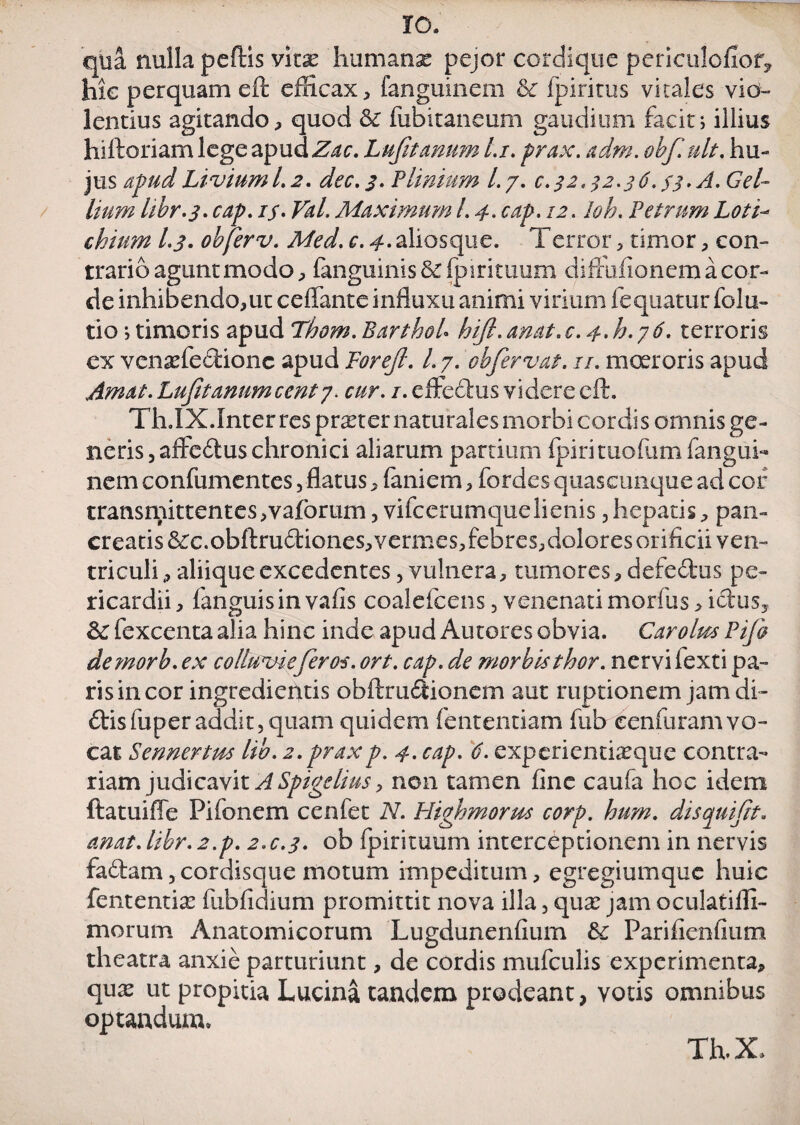 qtta nulla peftis vkx humanx pejor cordique periculofiof* hic perquam eft efficax, fanguinem &c fpiritus vitales vio¬ lentius agitando, quod & fubitaneum gaudium facit; illius hiftoriam lege apud Zac. Lufitanum l.i. prax. adm. obf. ult. hu¬ jus apudLiviuml.2. dec.3. Plinium /./. €.32*32.36.33. A. Gel¬ lium hbr.3. cap. if. Viti. Maximum l. 4. cap. 12. Ioh. Petrum Loti- chimn l.j. obferv. Med. c. 4. aliosque. Terror , timor , con¬ trario agunt modo p fanguinis&fpirituum diffiifionem a cor¬ de inhibendo,ut ceflante influxu animi virium fequatur folu- tio; timoris apud Thom.BarthoU hijl.anat.c.4.h.y6. terroris ex venaffiecdonc apud Torejl. 1.7. ohfervat. 11. moeroris apud Amat. Lufitannmcentj. cur. 1. effedtus videre eft. Th.IX.Inter res prxter naturales morbi cordis omnis ge¬ neris , affedus chronici aliarum partium fpiri tuofum fangui¬ nem confumentes, flatus, feniem, fordes quascunque ad cof transniittentes,vafbrum, vifcerumquelienis,hepatis, pan¬ creatis &rc.obftrudiones, vermes, febres,dolores orificii ven¬ triculi , aliique excedentes, vulnera, tumores, defeitus pe¬ ricardii , fanguisin vafis coalefcens , venenati morfus, ictus^ fexcenta alia hinc inde apud Auteres obvia. Car olus Pifi demorb. ex collumeferos. ort. cap. de morbisthor. nervi fexti pa¬ ris in cor ingredientis obftrudtionem aut ruptionem jam di» ftisfuper addit, quam quidem fententiam fub cenfuramvo¬ cat Sennertm lib. 2. praxp. 4. cap. 6. experientheque contra¬ riam judicavit ASpigelius, non tamen fine caufa hoc idem ftatuiffe Pifonem cenfet N. Plighmorus corp. hum. disquijit. anat. libr. 2.p. 2.C.3. ob fpirituum interceptionem in nervis fadbam, cordisque motum impeditum, egregiumque huic fententia: fubfidium promittit nova illa, qux jam oculatiffi- morum Anatomicorum Lugdunenfium & Parifienfium theatra anxie parturiunt, de cordis mufculis experimenta, qu^ ut propitia Lucina tandem prodeant, votis omnibus optandum.