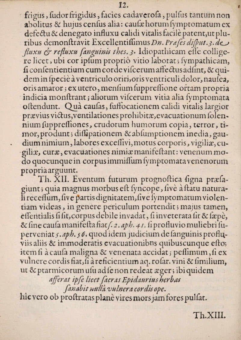 frigus, fudor frigidus, facies cadavcrofa , pulfus tantum non abolitus & hujus cenfus alia: caufxhorumfymptomatum ex defe<flu&: denegato influxu calidi vitalis facile patent5ut plu¬ ribus demonftravit Excellentiffimus.D/2. Prafesdijput.3. de_j fluxu (jr refluxu [anguinis thes. 3. Idiopathicam elle collige¬ re licet > ubi cor ipfum proprio vitio laborat > fympathicam, £ confentientium cum corde vifcerum aflfedus adfint, & qui¬ dem in ipecie a ventriculo orirhoris ventriculi dolor, natilea, oris amaror; ex utero, mendum fuppreffione ortam propria indicia monftrant i aliorum vifcerum vitia alia fymptomata oftendunt. Qua caufas, fuflfocationem calidi vitalis largior prxvius vidus,ventilationes prohibitx,evacuationum Iolen- niumfupprefliones, crudorum humorum copia, terror, ti¬ mor, produnt 1 diffipationem &abfumptionem inedia, gau¬ dium nimium, labores exceflivi,motus corporis, vigilia?, cu~ gilix, curx, evacuationes nimias manifeftant: venenum mo¬ do quocunque in corpus immifllim fymptomata venenorum propria arguunt. Th. XII. Eventum futurum prognoftica flgna prxfa- giunt; quia magnus morbus eft fyncope, live a flatu natura¬ li receflum, fiv e partis dignitatem, live fymptomatum violen¬ tiam videas, in genere periculum portendit> majus tamen, effentialis fi fit,corpus debile invadat, fi inveterata fir & fxpe, & fine caufa manifefta fia-t/i2. aph. 41- fi profluvio muliebri fu- perveniat j. aph. $ 6. quod idem judicium de fanguinis proflu¬ viis aliis & immoderatis evacuationibus quibuscunque efto; item fi a caufa maligna & venenata accidat 5 peflimum,fi ex vulnere cordis fiat:,fi a reficientium aq. rofar. vini & fimilium, ut & ptarmieorum ufu ad fe non redeat xger; ibi quidem afferat ipfe licet faeras Epidaurius herbas fanabit mrilk vulnera cordis ope. hic vero ob proftratas plane vires mors jam fores pullat. Th.XIII.