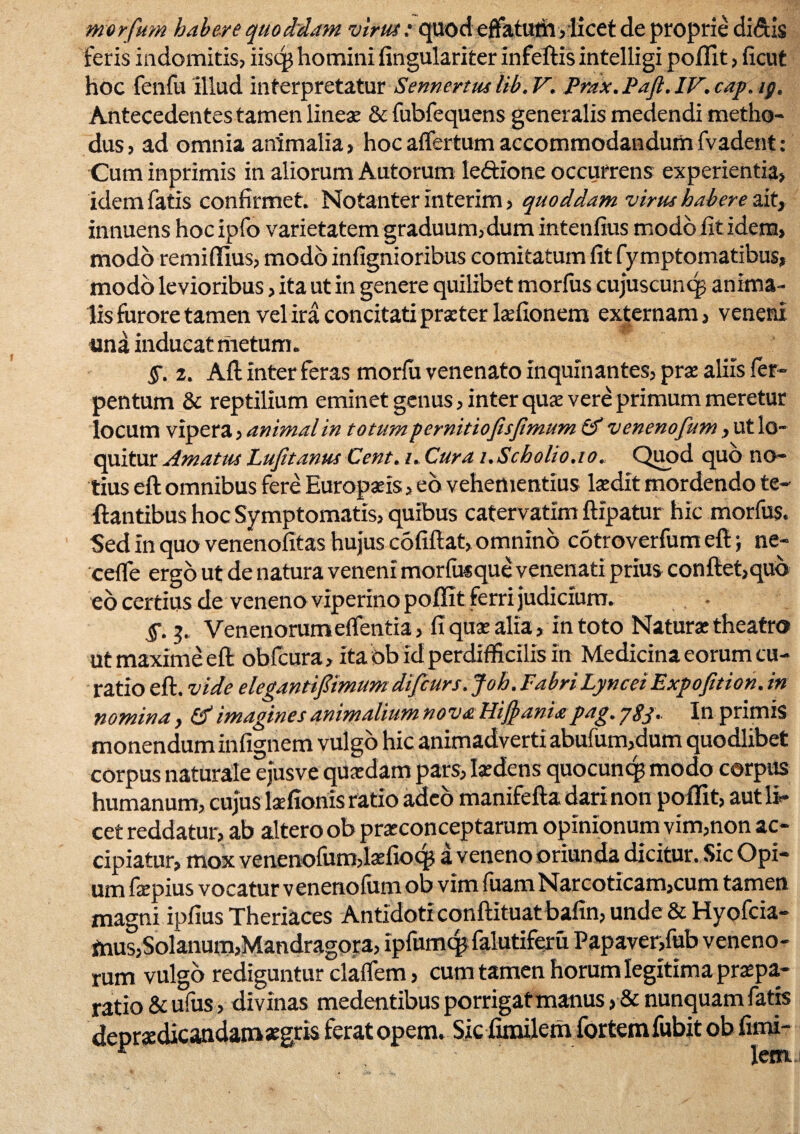 morfum habere quoddam virus: quod effatum, licet de proprie didis feris indomitis, iisqj homini fingulariter infeftis intelligi poffit, ficut hoc fenfu illud interpretatur Sennertuslib.V. Prax .Paft .IV.cap. ig. Antecedentes tamen linea & fubfequens generalis medendi metho¬ dus, ad omnia animalia, hoc affertum accommodandumfvadent: Cum inprimis in aliorum Autorum le&ione occurrens experientia, idem fatis confirmet. Notanter interim, quoddam virus habere ait, innuens hoc ipfo varietatem graduum, dum intenfius modo fit idem, modo remiflius, modo infignioribus comitatum fit fymptomatibus, modo levioribus, ita ut in genere quilibet morfus cujuscuncp anima¬ lis furore tamen vel ira concitati praeter laefionem externam, veneni una inducat metum. §. 2. Afl inter feras morfu venenato inquinantes, prae aliis fer- pentum & reptilium eminet genus, inter quae vere primum meretur locum vipera, animal in totum pernitiofisfimum & venenofum, ut lo¬ quitur Amatus Lufitanus Cent. i. Cura i.Scho/io.io. Quod quo no¬ tius eft omnibus fere Europaeis, eo vehementius laedit mordendo te- liantibus hoc Symptomatis, quibus catervatim ftipatur hic morfus. Sed in quo venenofitas hujus cofiftat, omnino cotroverfum eft; ne- 'ceffe ergo ut de natura veneni morfusque venenati prius conflet,qub eo certius de veneno viperino poffit ferri judicium. §. 3. Venenorum effentia, fi quae alia, in toto Natura: theatro ut maxime eft obfcura, ita bb id perdifficilis In Medicina eorum cu¬ ratio eft. vide elegantipmum dtfcurs. Joh. Fabri Lyncei Expofition. in nomina, (A imagines animalium nova Hifyania pag. pgj. Inprimis monendum infignem vulgo hic animadverti abufum,dum quodlibet corpus naturale ejusve quaedam pars, laedens quocuncp modo corpus humanum, cujus laefionis ratio adeo manifefta dari non poffit, aut li¬ cet reddatur, ab altero ob praeconceptarum opinionum vim,non ac¬ cipiatur, mox venenofutrblaefioq? a veneno oriunda dicitur. Sic Opi¬ um faepius vocatur venenofum ob vim fuam Narcoticam,cum tamen magni ipfius Theriaces Antidoti conftituat bafin, unde & Hyofcia- mus,Solanum,Mandragora, Ipfumcp falutiferu Papaver,fub veneno¬ rum vulgo rediguntur claflem, cum tamen horum legitima praepa¬ ratio & ufus, divinas medentibus porrigat manus, & nunquam fatis depradicandam aegris ferat opem. Sic fimilem fortemfubit ob fimi-