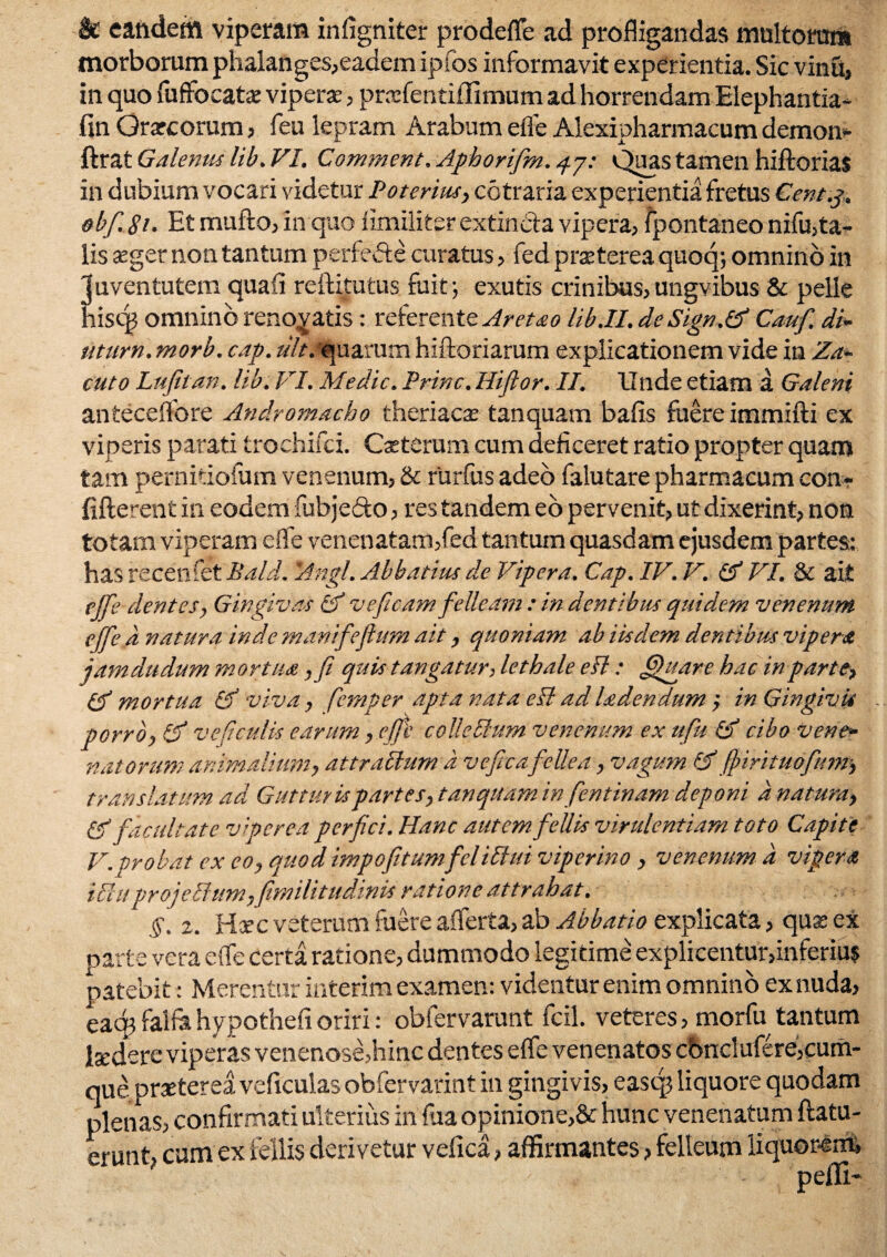 k eandem viperam infigniter prodefle ad profligandas mnltorra» morborum phalanges,eadem ipfos informavit experientia. Sic vinu, in quo fuffocatx viperx, prxfentiilimum ad horrendam Elephantia- fin Grxcorum, feu lepram Arabum efle Alexipharmacum demon- ftrat Galenus lib. VI. C0mment. Aph0rifm.4j: Quas tamen hiftorias in dubium vocari videtur Poterius, cctraria experientia fretus Cent.g, obfi. 81. Et mufto, In quo fimiliter extincta vipera, fpontaneo nifu,ta- lis xgernon tantum perfefte curatus, fed prxterea quoq; omnino in juventutem quafi reftitutus fuit; exutis crinibus,ungvibus & pelle hiscg omnino renodatis: referente Aretao lib.II. de Sign.tf Cauf. di- nttirn. morb. cap. ult. quarum hiftoriarum explicationem vide in Za- cuto Lufitan. lib. VI. Medie. Prine. Hiflor. II. Unde etiam a Galeni anteceflbre Andromacha theriaex tanquam bafis fuere immifti ex viperis parati trochifci. Cxterum cum deficeret ratio propter quam tam pernitiofum venenum, & rurfus adeo falutare pharmacum conr fifterent in eodem fuhjeeto, res tandem eo pervenit, ut dixerint, non totam viperam elfe venenatam,fed tantum quasdam ejusdem partes: has recenfet Bald. 'Angi. Abbatius de Vipera. Cap. IV. V. & VI. & ait cjfie dentes, Gingivas Cf ve fi eam felleam : in dentibus quidem venenum ejfie d natura inde manifiefium ait, quoniam ab iisdem dentibus vipera jamdudum mortua ,fi quis tangatur, lethale eFl: Quare hac in parte, mortua & viva, femper apta nata efl ad ladendum,• in Gingivis porro, fjf ve ficulis earum, efii coUeHum venenum ex ufiu & cibo Vene¬ natorum animalium, att ratium d vcficafellea, vagum Gffihrituofunr, translatum ad Gutturis partes, tanquam infentinam deponi d natura, & facultate viperea perfici. Hanc autemfellis virulentiam toto Capite V.probat ex co, quodimpofitamfelittui viperino, venenum d vipera Uluprojeffum,fimilitudinis ratione attrahat. §. z. Hxc veterum fuere aiferta, ab Abbatio explicata, quae ex parte vera elfe certa ratione, dummodo legitime explicentur,inferiui patebit: Merentur interim examen: videntur enim omnino ex nuda, eaq? falfa hypothefi oriri: obfervarunt fcil. veteres, morfu tantum Ixdere viperas venenose,hinc dentes efle venenatos cbnclufere,cum¬ que prxterea veficulas obfervarint in gingivis, eascp liquore quodam plenas, confirmati ulterius in fua opinione,& hunc venenatum {latu¬ erunt, cum ex fellis derivetur vefica, affirmantes, felleum iiquor4rn»
