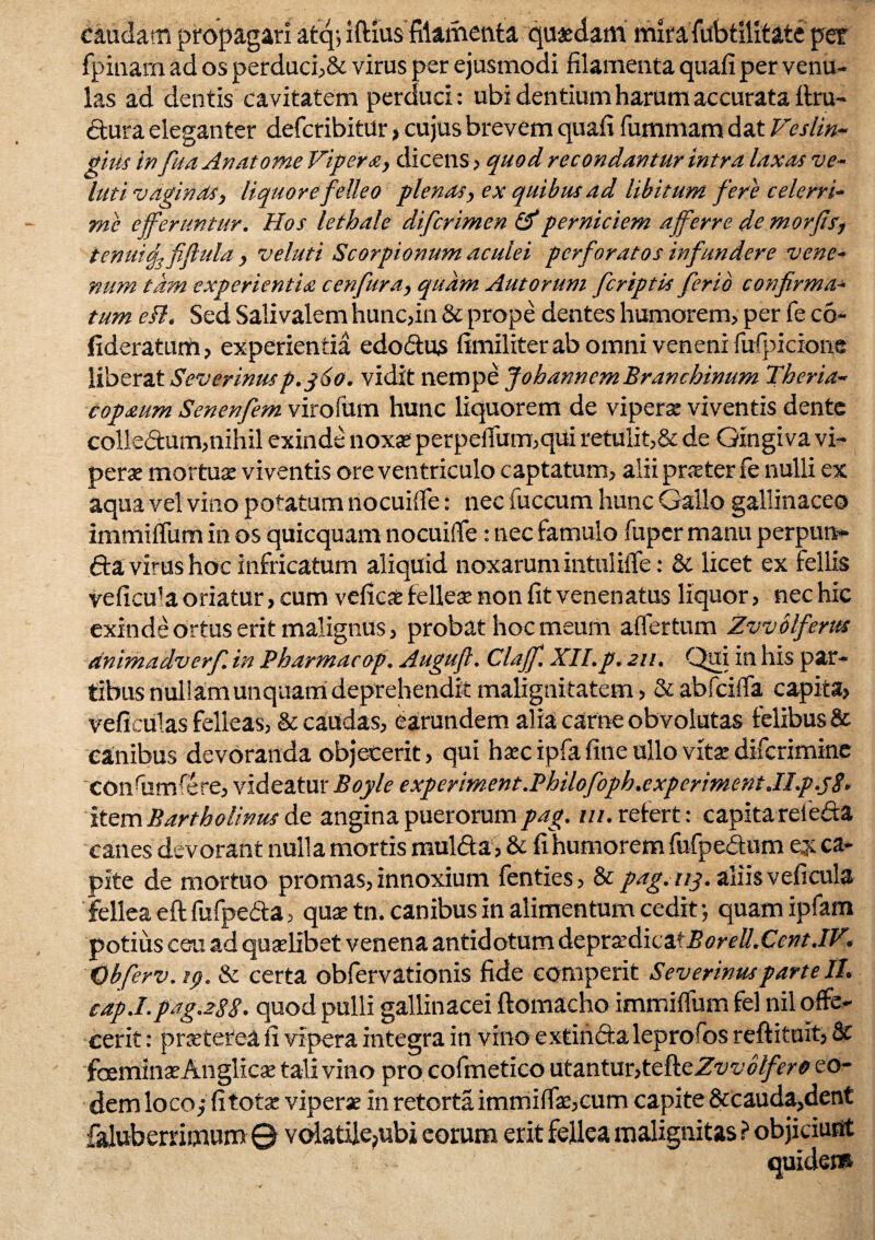 caudam propagari afcq; iftius filamenta quaedam mira fubtilitate per fpinam ad os perduci?& virus per ejusmodi filamenta quafi per venu¬ las ad dentis cavitatem perduci: ubi dentium harum accurata ftru- «Etura eleganter defcribitur»cujus brevem quafi fummam dat Veslin- gius in fuaAnatome Vipera, dicens? quod recondantur intra laxas vo¬ luti vaginas, liquore felleo plenas, ex quibus ad libitum fere celerri¬ me efferuntur. Hos lethale difcrimen & perniciem afferre de morfis, tenuia, fiflula , veluti Scorpionum aculei perforatos infundere vene¬ num tam experientia cenfura, quam Autorum feriptis ferio confirma¬ tum efl, Sed Salivalem hunc?in & prope dentes humorem? per fe co- fideratum ? experientia edo&us fimiliter ab omni veneni fufpicione liberat Severinus p.360. vidit nempe J oh annem Branchinum Theria- copaum Senenfem virofum hunc liquorem de vipera: viventis dente colle<5tum?nihil exinde noxas perpefiiim,qui retulit,& de Gingiva vi¬ perae mortuae viventis ore ventriculo captatum? alii pneter fe nulli ex aqua vel vino potatum nocuifle: nec fuccum hunc Gallo gallinaceo immifliim in os quicquam nocuifle: nec famulo fuper manu perpurt* 6ta virus hoc infricatum aliquid noxarum intulifle: & licet ex fellis veficu1 a oriatur? cum veficae felleae non fit venenatus liquor? nec hic exinde Ortus erit malignus, probat hoc meum aflertum Zvvblferus dnimadverf. in Pharmacop. Augufl. Claff, XII.p. 211. Qui in his par¬ tibus nullam unquam deprehendit malignitatem ? & abfeifla capita? veficulas felleas, & caudas, earundem alia carne obvolutas felibus & canibus devoranda objecerit ? qui haec ipfa fine ullo vitae diferimine confiimfere? videatur Boyle experiment.Philofoph.experiment.ILp.sS- item Bartholinus de angina puerorum pag. ///.refert: capita reieda canes devorant nulla mortis mul&a ? & fi humorem fufpe&um ey ca¬ pite de mortuo promas, innoxium fenties, & pag. 113. aliis veficula fellea eft fufpeda, quae tn. canibus in alimentum cedit; quam ipfam potius ceu ad quaelibet venena antidotum depra:dicaiBorell.Cent.IV. obferv. 19. & certa obfervationis fide comperit Severinusparte II. cdp.Lpag.28S. quod pulli gallinacei ftomacho immifliim fel nil offe¬ cerit : praeterea fi vipera integra in vino extinfta leprofos reftituit? & faeminaeAnglicae tali vino pro cofmetico utantur?tefteZuu<i//>r^ eo¬ dem loco/ fi totae viperae in retorta immiflae,cum capite &cauda,dent faluberrimum © volatile,ubi eorum erit fellea malignitas ? objiciunt