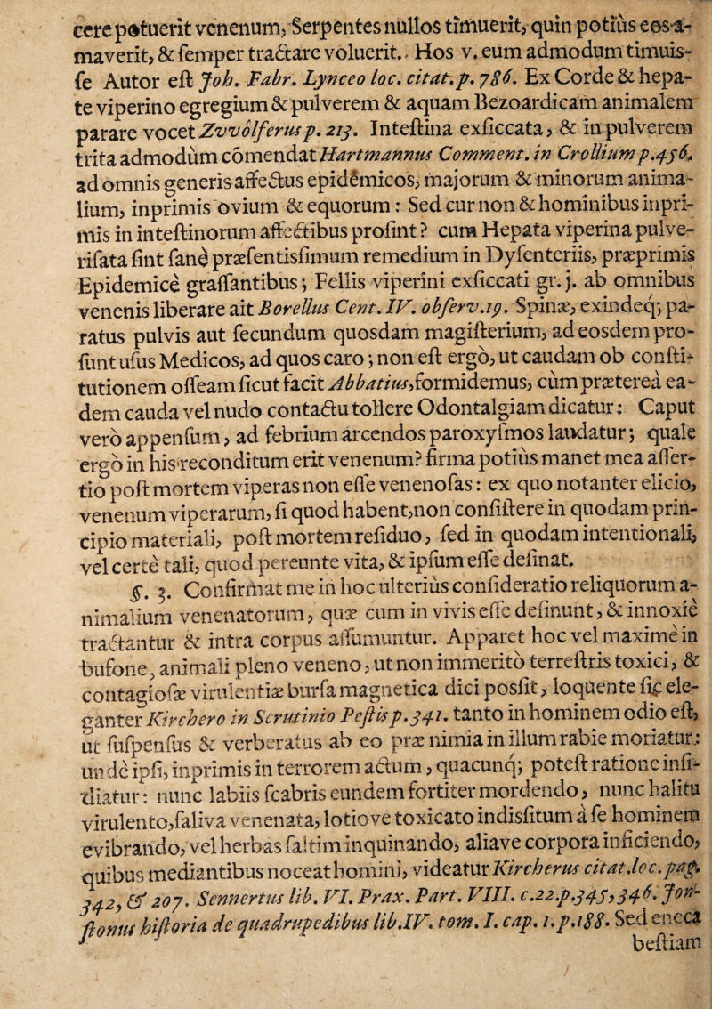 cerepotuerit venenum, Serpentes nullos timuerit, quin potius eos-a- maverit, & femper tra&are voluerit. Hos v. eum admodumtimuis- fe Autor eft Job. Fabr. Lynceo loc. citat-.p. 786. Ex Corde & hepa¬ te viperino egregium & pulverem & aquam Bezoardicam animalem parare vocet Zvvolferus p. 213. Inteftina exficcata, & in pulverem trita admodum comendat Hartmannus Comment.in Croliiump.456, ad omnis generis affectus epidemicos, majorum & minorum anima¬ lium, inprimis ovium & equorum: Sed cur non & hominibus inpri- mis in inteftinorum affe&ibus profint ? cura Hepata viperina pulve- rifatafint fane praefentisfimum remedium in Dyfenteriis, praprimis Epidemice graflfantibus ; Fellis viperini exficcati gr. j. ab omnibus venenis liberare ait Borellus Cent. IV. obferv.ip. Spinas, exindeq-, pa¬ ratus pulvis aut fecundum quosdam magifterium, ad eosdem pro- funt ufus Medicos, ad quos caro; non eft ergo, ut caudam ob confti- tutionem ofteam ficut facit Abbatias, formidemus, cum praeterea ea¬ dem cauda vel nudo contaftu tollere Odontalgiam dicatur; Caput vero appenfum, ad febrium arcendos paroxy fmos laudatur; quale ergo in his>reconditum erit venenum? firma potius manet mea afler- tio poft mortem viperas non e fle venenofas: ex quo notanter elicio, venenum viperarum, fi quod habent,non confiftere in quodam prin¬ cipio materiali, poft mortem refiduo, fed in quodam intentionali, vel certe tali, quod pereunte vita, & ipfum eflfe delinat. §. 3. Confirrimt me ih hoc ulterius confideratio reliquorum a- nimalium venenatorum, quse cum in vivis e fi e definunt, Se innoxie tra ftantur & intra corpus affumuntur. Apparet hoc vel maxime in bufone, animali pleno veneno, ut non immerito terreftris toxici, & contagiolse virulentia: burfa magnetica dici posfit, ioqutnte iif ele¬ ganter IP.rchero in Scrutinio PcjUsp. 34? • tanto in nominem oeno eft, ut fufpenfus & verberatus ab eo prse nimia in illum rabie moriatur: un de ipfi, inprimis in terrorem actum, quacunq; poteft ratione inli- diatur1; nunc labiis fcabris eundem fortiter mordendo, nunc halitu virulento, faliva venenata, lotiove toxicato indisfitum a fe hominem evibrando, vel herbas faitiminquinando, aliave corpora inficiendo, quibus mediantibus noceathomini, videatur Kircherus citat.lcc.pap, 34-2) & 207. Sennertus lib. VI. Prax. Part. VIII. c.22.p,347,34 P Jon- ftonui hiftoria de quadrupedibus lib.IV. tom, I. cap. i.p.188• Sed eneca 1 ' beftiam