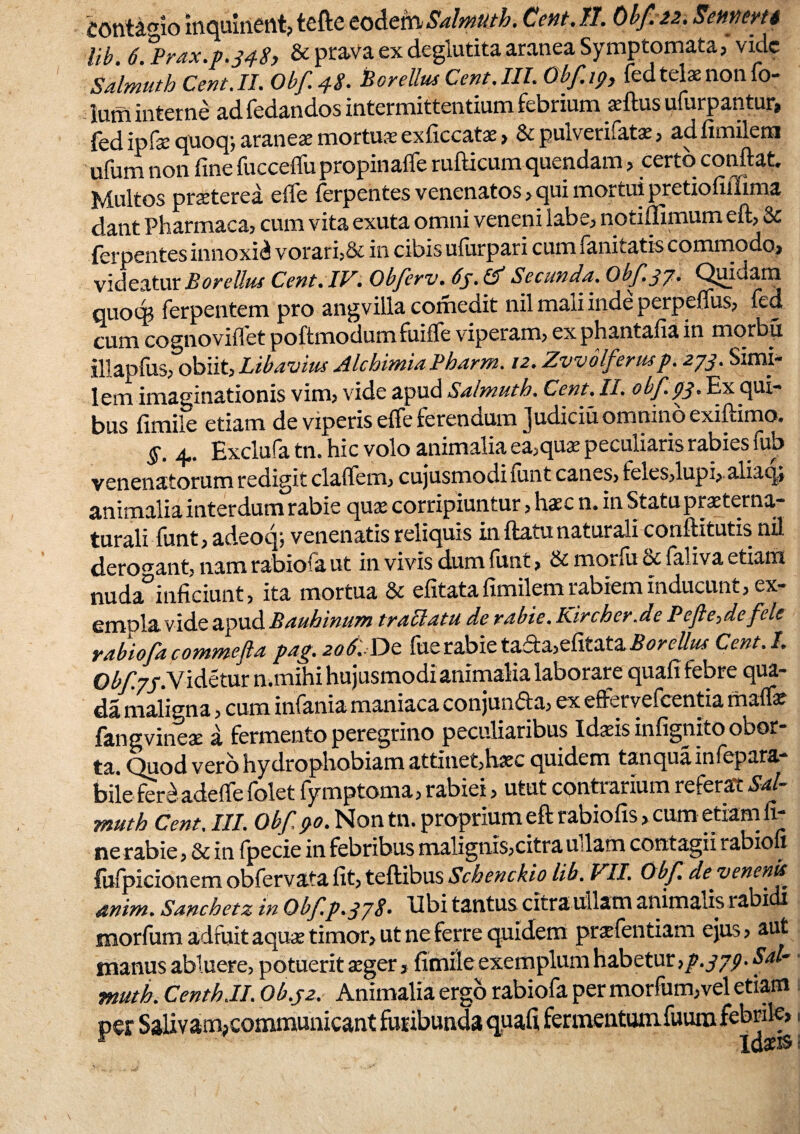 £Ohtamomqulnent?teftecoActnSalmuth.Cent.II. Obf. 22.Sennem lib. 6. Prax.p.348) & prava ex degiutita aranea Symptomata? vide Salmuth Cent.IL Obf 48. Bo vellus Cent. III. Obf.i9, fed telae non fo- ium interne ad fedandos intermittentium febrium aftus ufurpantur* fed ipfequoqj aranea mortua exficcatae? & pulverifata ? adfimilem ufum non fine fuccelfu propinaffe rufticum quendam ? certo confiat. Multos praterea efie ferpentes venenatos ? qui mortui pretiofiffima dant Pharmaca? cum vita exuta omni veneni labe? notiffimum eft? & ferpentes innoxii vorari?& in cibis ufixrpari cum fanitatis commodo» videatur Borellus Cent. IV. Obferv. 6j. & Secunda. Obf 37. Quadam quocg ferpentem pro angvilla comedit nilmaiiindeperpeffus? fed cum cognovifiet poftmodumfinfle viperam? exphantafia in morbu illapfus? obiit) Lib aviti* Alchimia Pharm. 12. Zvvolferusp. 273. Simi¬ lem imaginationis vim? vide apud Salmuth. Cent. h. obf. 43* Ex qui¬ bus fimile etiam de viperis effe ferendum Judiciu omnino exiftimo. §. 4. Exclufa tn. hic volo animalia ea?quae peculiaris rabies fub venenatorum redigit claflfem? cujusmodifunt canes? feie$?lupi? aliaqj animalia interdum rabie quae corripiuntur ? hac n. in Statu prae terna- turali funt? adeoq; venenatis reliquis inflatu naturali conftitutis nil derogant? nam rabiofa ut in vivis dum fiant ? & monu oc ialiva etiam nuda^inficiunt ? ita mortua & efitata fimilem rabiem inducunt ? ex¬ empla vide apud Bauhinum trallatu de rabie. Kircher.de Pe flendefete rabiofacommefia pag. 206. Dc fiierabietada?efitata^^ Cent.I. ©4^77. Videtur n.mihi hujusmodi animalia laborare quafi febre qua- da maligna ? cum infania maniaca conjun&a? ex efferyefcentia malfe fangvineae a fermento peregrino peculiaribus Id^is infignito obor¬ ta. Quod vero hydrophobiam attlnet?haec quidem tanqualnfepara bilefer£ adeflfe folet fymptoma? rabiei ? utut contrarium referat Sal¬ muth Cent. III. Obf ?o. Non tn. proprium eft rabiofis > cum etiam fi¬ ne rabie? & in fpecie in febribus malignis?citraudam contagii rabion fufpicionem obfervata fit? teftibus Schenckio lib. VII. Obf. deyenenk anim. Sanchetz in Obf p.3j8» Ubi tantus citra ullam animalis 1 abi morfum adfuit aquae timor? ut ne ferre quidem pr^fentiam ejus? aut manus abluere? potuerit aeger? fimile exemplum habetur }p.379^al- muth. CenthJI. Ob.32. Animalia ergo rabiofa per morfum?vel etiam per SaUvam>communicant furibunda quafi fermentumfuum febrile».