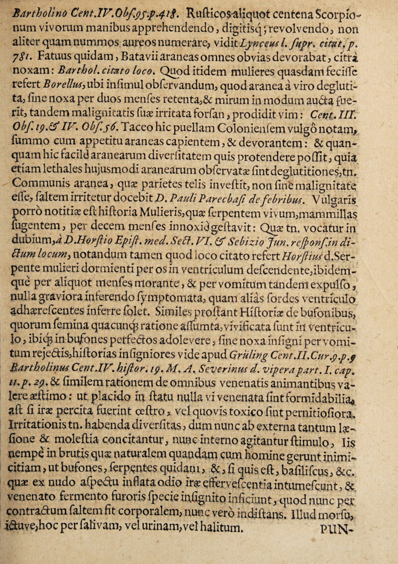 Bartholino C,ent.IV. Obf.9y.p.4/<f. Rufticos-aliquot centena Scorpio¬ num vivorum manibus apprehendendo, digitisq; revolvendo , non aliter quam nummos aureos numerare, vidit Lynceus l.fitpr. citat, p. j$i. Fatuus quidam, Batavii araneas omnes obvias devorabat, citra noxam: Barthol. citato loco. Quod itidem mulieres quasdam fecilTe refert Borellus, ubi infimul obfervandum, quod aranea a viro degluti- ta, fine noxa per duos menfes retenta,& mirum in modum audta fue¬ rit, tandem malignitatis fuse irritata forfan, prodidit vim: Cent. III. Obf.19.tf IV.. Obj.yd. Taceo hic puellam Colonienfem vulgo notanv fummo eum appetitu araneas capientem, & devorantem: & quan- quasn hic racild aranearum diverfitatem quis protendere pofiit, quia etiam lethales hujusmodi aranearum obfervatae fint deglutitiones,tn. Communis aranea, qua: parietes telis inveftit, non fine malignitate efle, faltem irritetur docebit D. Pauli Parecbafi de febribus. Vulgaris porro notitiae eft hiftoria Mulieris,quae ferpentem vivum,mammillas fugentem, per decem menfes innoxidgeftavit: Quaetn. vocatur in dubium,4 D.Horfio Epift, med. Bell. VI. tfSebizio Jun. refyonfin di¬ tium locum, notandum tamen quod loco citato refert HorfBuid,Ser¬ pente mulieri dormienti per os in ventriculum defcertdente,ibidem- que per aliquot menfes morante, & pervomitum tandem expulfo, nulla graviora inferendo fyrnptoniata, quam alias fordes ventriculo adha?refcentes inferte fqjet. Similes proflant Hiftoris de bufonibus, quorum femina quacunq? ratione aflumta,vivificata funt irt Ventricu¬ lo , ibiqj in bufones perfectos adolevere, fine noxa infigni per vomi¬ tum reje6tis,hiftorias infigniores videapud Griiling Cent.II.Cur.9.p.9 Bartholinus Cent.IV. hiflor. 19. AI. A. Severinus d. viperapart. I. cap. 11.p. 29.it fimilem rationem de omnibus venenatis animantibus va¬ lere adfimo: ut placido in flatu nulla vi venenata fint formidabilia* aft fi irae percita fuerint ccftro, vel quovis toxico fint pernitiofiora. Irritationis tn. habenda diverfitas, dum nunc ab externa tantum Is- fione & moleftia concitantur, nunc interno agitantur ftimulo. Iis nempe in brutis qus naturalem quandam cum homine gerunt inimi¬ citiam , ut bufones, ferpentes quidam, &, fi quis efl, baiilifcus, &c. quse ex nudo afpedtu inflata odio ira: effervefcentiaintumefcunt, Se venenato fermento furoris fpecie infignito inficiunt, quod nunc per contra&um faltem fit corporalem, nunc vero mdiftans. Illud rnorfu, i£uve,hoc per falivam, vel urinam,vel halitum. PUN-