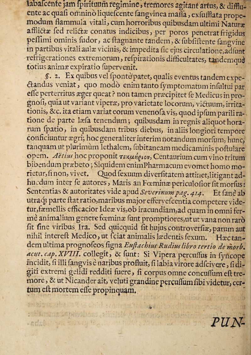 iabatcente )am tpirituum tegimine > fremores agitant artus, & difflu¬ ente ac quali omnino liquefcente fangvinea mafia, exfufflata prope- modum flammula vitali, cum horroribus quibusdam ultimi Naturx affii&se fed relidtx conatus indicibus, per porcs penetrat frigidus peffimi ominis fudor, ac ftagbante tandem, & fubfiftente fangvine in partibus vitali aulx vicinis, & impedita fic ejus circulatione,adfunt refrigerationes extremorum, refpirationis difficultates, tandemqui totius animx expiratio fupervenit. §. 2. Ex quibus vel fpontopatet, qualis eventus tandem expe- <51 an das veniat, quo modo enim tanto lymptcmatum infultui par efle perterritus xger queat ? non tamen praecipitet fe Medicus in pro- gnofi, quia ut variant viperae, pro varietate locorum, viduum, irrita¬ tionis, &c. ita etiam variat eorum venenofa vis, quod ipfum parili ra¬ tione de parte laefa tenendum; quibusdam in regnis aliquot hora¬ rum fpatio, in quibusdam tribus diebus, in aliis longiori tempore conficiuntur aegri; hoc generaliter interim notandum morfum, hunc, tanquam ut plurimum lethalem, fubitaneam medicaminis poftulare opem. Aetiushoc proponit t£K[j,riqiov> Centaurium cum vino tritum bibendum praebeto; Siquidem enimPharmacum evomet homo mo- rietur,finon, vivet. Quodfexuum diverfitatem attinet,litigant ad- hucdum inter fe autores. Maris an Foeminx periculofior fit morius t Sententias & autoritates vide apud Severinumpag, 414. Et fane ab utra<$ parte Hat ratio,maribus major effervefcentia competere vide¬ tur,fxmellis eflicacior Idex vis,ob iracundiam,ad quam in omni fer- me animalium genere fceminx funt promptiores,ut ut vananon raro fit fine viribus. Ira. Sed quicquid fit hujus controverfix, parum aut nihil intereft Medico, ut fciat animalis Ixdentis fexum. Hxc tan¬ dem ultima prognofeos figna Eufidchius Rudius libro tertio de morb. acut.cap.XVIII. collegit, & funt: Si Vipera percuffus in fyncope incidit, fi illi fangvis e naribus profluit, fi labia virore adfcivere, fi di¬ giti extremi gelidi redditi fuere, fi corpus omne concuflum eft tre¬ more , & ut Nicander ait, veluti grandine percuflumfibi videtur, cer¬ tum eft mortem efle propinquam.