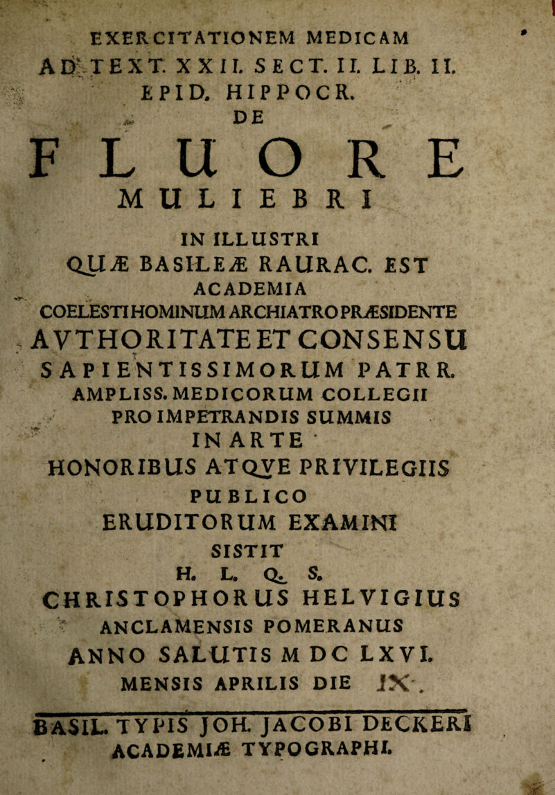 EXERCITATIONEM MEDICAM AD' TEXT. XXII. SECT. II. LIB. II. EPID. HIPPOCR. DE FLUORE MULIEBRI IN ILLUSTRI QJIjE B A SILENE RAURAC. EST ACADEMIA COELESTI HOMINUM ARCHIATRO PRAESIDENTE AVTHORITATE ET CONSENSU S AP I ENTIS SIMORUM PATRR. AMPLISS. MEDICORUM COLLEGII PRO IMPETRANDIS SUMMIS IN ARTE ' HONORIBUS ATQVE PRIVILEGIIS PUBLICO ERUDITORUM EXAMINI SISTIT H. L. Qj. S. CHRISTOPHORUS HELVIGIUS • ANCLAMENSIS POMERANUS ANNO SALUTIS M DC LXVI. MENSIS APRILIS DIE JX . BASIL. TYPIS JOH. JACOBI DECKERI ACADEMIiE TYPOGRAPHL »