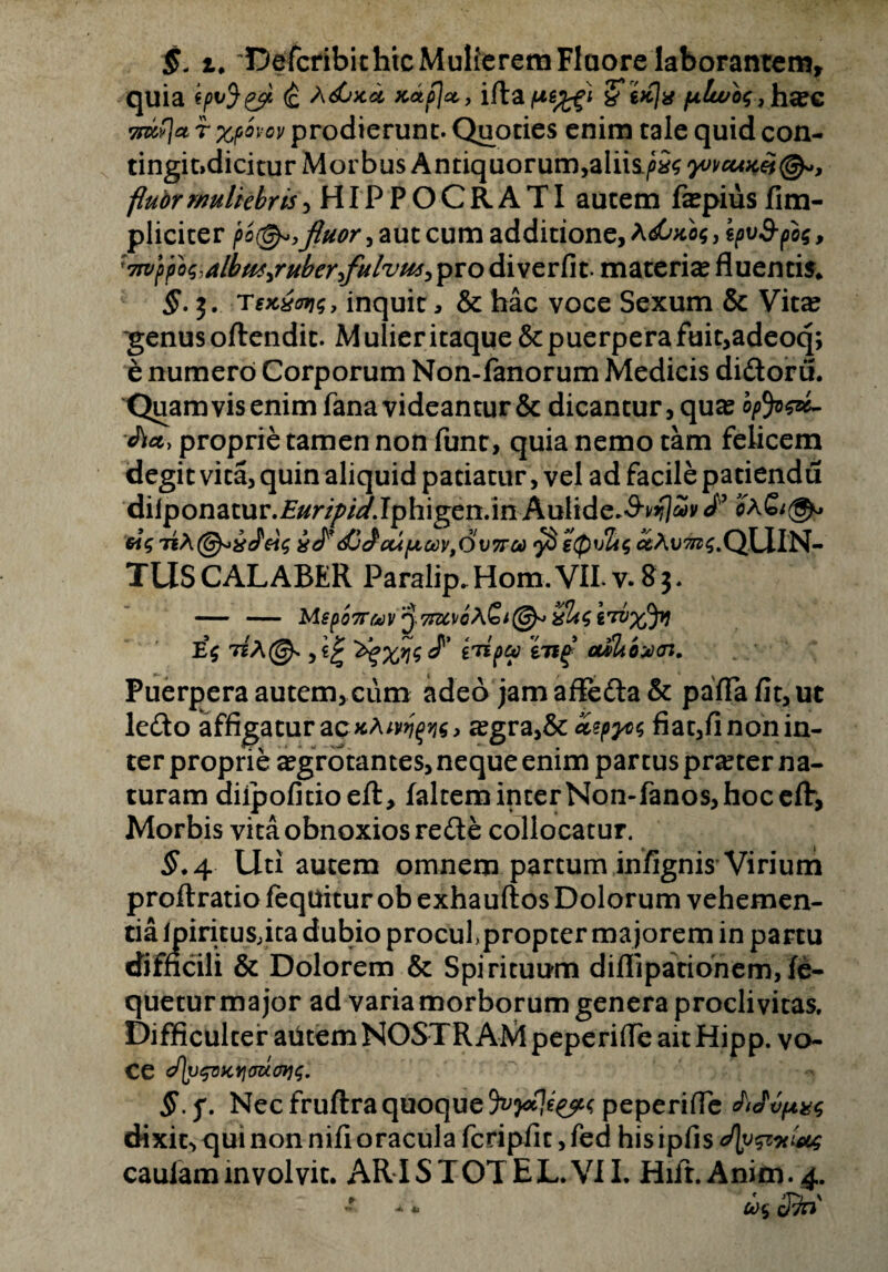 §, i♦ ^Defcribichtc Mulierem Fluore laborantem, quia (£ *<£»ca xctp}cty iftafi&*/o$,ha?c sntfj* r %povov prodierunt. Quoties enim tale quid con¬ tingi t»dicitur Morbus Antiquorum,aliis.^ yvvcum@«, flubrrmliebris,HIPPOCRATI autem faspiusfim- pliciter pb@*,fluor, aut cum additione, AdGxb<; , ipv&fa, :7wyfoq-albm^ruberflulvm^ pro diverfit- materia fluentis* §. j. Texxws, inquit, & hac voce Sexum & Vita? 'genus oftendit. M ulier itaque & puerpera fuit,adeoq; e numero Corporum Non-fanorum Medicis didoru. Quam vis enim fana videantur & dicantur, quas opfywL <JW> proprie tamen non funt, quia nemo tam felicem degit vita, quin aliquid patiatur, vel ad facile patiendu diiponatur.£^r//>/^/Jphigen.in Aulide.^flSv J'9 2X£/^. 6i$ i^^J^CUfJLCCV^VTTCid $ iQvltt iAll^S.QUlN- TUSCALABER Paralip.Hom.VILv.8$. — — Meporttov 3 zracvflAS*©^ %Uq ewxJv E$ 7sA@* ,*£ ^XW^’ VTif* auSbbzHn. Puerpera autem, cum adeo jam afleda& paflafit,ut ledo affigatur ac xA;y^j?$, asgra,& Zyyo$ fiat,fi non in¬ ter proprie asgrdtantes, neque enim partus praster na¬ turam diipofitioeft, faltem inter Non-fanos, hoc eflr, Morbis vita obnoxios rede collocatur. $.4 Uti autem omnem partum infignis Virium proftratio feqttitur ob exhauftos Dolorum vehemen¬ tia lpiritusjta dubio proculpropter majorem in partu difficili & Dolorem & Spirituum diflipationem,fe- queturmajor ad varia morborum genera proclivitas. Difficulter atitem NOSTRAM peperifle ait Hipp. vo¬ ce cf\yepx,Yi<m.<fy<;. §.f. Nec fruftra quoque peperifle Mvpvs dixit, qui non nili oracula fcripfit, fed his ipfis caulam involvit. ARI S TOT EL.VII. Hifr.Anim.4. 00% cJ5b' •* *
