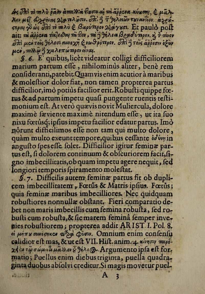 c$ri izrnXv p*ov imtMotTlttnv Ttictppcv*■xuvotj., £ /i*h- fav ft(j' djffioiuA JXj^ireAaW. cI3r' ^ r fyAeicov ryycttltoy. ct%gx- &pou\ $ v; gSri w ab At) £ @#pvrsgov ^c/iyna. Et paulo poft ait: tu cippe»* 7itcjecdu/TuTlov ,1at 3' d^i^vTipov. £ r 7&vcv cf}ri pici Toti; fyjAecn (£ vcoSpoTtpcv. cJ3n 3 appsoiv o£uy fici > m?hcj) 3' %*\t7TU)Tipov eivon. §, 6. E' quibus, licet videatur colligi difficiliorem marium partum efie , nihilominus aliter, bene rem confideranti,patebit.Quarn vis enim acutior a maribus &moleftior dolor fiat, nontamen propterea partus difficilior,imo potius facilior erit. Robuftiquippe foe- rus&ad partum impetu quali pungente ruentis tefti- monium eft. At vero quaevis novit Muliercula, dolore maxime fa?viente maxime nitendum efle*5 ucita fuo nixu foetusq; ipfius impetu facilior edatur partus. Imo norunt diffieilimos efie non tamqui multo dolore, quam multo exeunt tempore,quibus ceffante oJvvri in angufto fpesefle folet.> Difficilior igitur femina? par¬ tus eft, fi dolorem continuum & obfcuriorem facit,fi- gno imbecillitatis,ob quam impetu agere nequit, fed longiori temporis fpiramento moleftat* §.j. Difficilis autem femina? partui fit ob dupli¬ cem imbecillitatem , Foetus & Matris ipfius. Foetus; quia femina? maribus imbecilliores. Nec quidquam robuftiores nonnulla? obftanr. Fieri comparatio de¬ bet non maris imbecillis cum femina robufta, fed ro- bufti cum robufta,&fic marem femina femper inve* piesrobuftiorem > propterea addit ARI ST. I. Pol. 8„ « /trina t7uuepi)ic» Qv<nv. Omnium enim confenfij calidior eft mas, &ut eft VII. Hift. anim. 4. Kbijny mpe- xi c» t co cru/jLvh (a.*>2kov 'i Argumento ipfa eft for? matio; Puellus enim diebus triginta, puella quadra¬ ginta duobus abiolvi creditur .Si magis movetur puei-