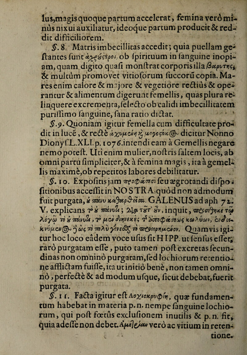 Ius,magis quoque partum accelerat, femina vero mi¬ nus nixui auxiliatur, ideoque partum producit & red¬ dit difficiliorem. §. 8 Matris imbecillitas accedit; quia puellam ge* flantes furitob (piricuum in (anguine inopi¬ am, quam digito quali monftratcorporis & multum promovet vitioforum fuccoru copia. Ma¬ res enim calore & majore & vegetiore re£tius&ope* ratitur & alimentum digerunt femellis, quas plura re* linquere excrementa,ieiedto ob calidi imbecillitatem punfiimo (anguine, fana rado diflar. $ 9-Quoniam igitur femella cum difficultate pro¬ dit in luce ,&rre£i:e dicitur Nonno DionyfL.XLI. p. 1 oy^.intendi eam a Gemellis negare nemopotefl. lici enim mulier,noflris falcem locis, ab omni partii (Impliciter,& a femina magis, ita agemeU lis maxime,ob repetitos labores debilitatur. §. 10. Expolitis jam ^£>#^feu aegrotandi difpo « (Itionibus acceffit in NO S TR A,quod non admodum fuit purgata yxnxvv)cctjup8-£at. GALENUS ad aph 72,. V. explicans ri imvvli\ 3v, inquit,‘&&<rtyiKe rip A'oyoc 7zj x 7tuv\jU>t (acv Jlyvsxs; kooAvmv, ca' d 'etm q ccsyive&i^ ii 'sr&eipYi/uccvov. Quamvis igi¬ tur hoc loco eadem voce ufus fit HIPP. ut lenius effer; raro purgatam ede, puto tamen poft excretas fecun- dinas non omnino purgatam,(ed lochiorufn retentio¬ ne affli&am fuilTe, ita ut ini do bene, non camen omni¬ no, perfedte& ad modum ufque, ficut debebat,fuerit purgata. §. 1 r. Fa£i:a igitur qua? fundamen¬ tum habebat in maceria p.n. nempe fanguine lochio¬ rum, qui poft foetus exclufionem inutilis & p.n. fit, quia adefie non debec.^76*** vero ac vitium in reten¬ tione.