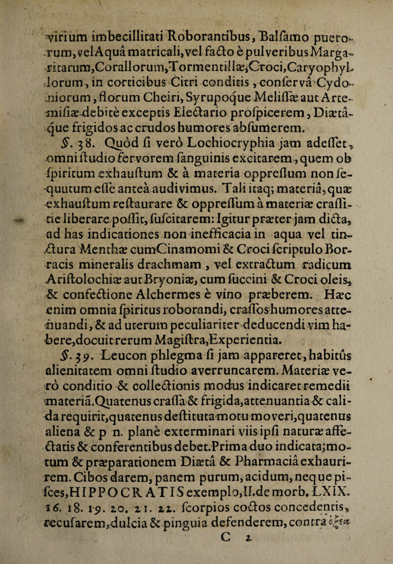 virium imbecillitati Roborantibus,'Ba!farno puero- rum,velAqua matricali,vel fado e pulveribusMarga- ricarum,Corallorum,Torrnentiila?iCroci,CaryophyL (lorum,in corticibus Citri conditis, conferva Cydo¬ niorum , florum Cheiri, Syrupoque Meliffa? aut Arce» mificE debite exceptis Eledario profpicerem, Dma~ que frigidosac crudos humores abfumerem. §. 38. Quod fi vero Lochiocryphia jam adedet, omni lludio fervorem fanguinis excitarem, quem ob fpiricum exhauftum & a materia oppreflum nonfe- -quutum efle antea audivimus. Tali itaq; materia, quas exhauftum reftaurare 5c oppreflum a materiar crafli- tie liberare poflic, fufcicarem: Igitur pr^ter jam dida, ad has indicationes non inefficacia in aqua vel tin- dura Mentha? cumCinamomi & Croci fcriptuloBor- racis mineralis drachmam , vel extradum radicum Ariftolochi^ aut Bryonia?, cum fuccini & Croci oleis, & confedione Alchermes e vino pra?berem. Hsec enim omnia fpiricus roborandi, crafToshurnoresacte- huandi, & ad uterum peculiariter deducendi vim ha- Bere,docuit rerum Magiftra,Experientia. §. $9. Leucon phlegma fi jam appareret,habitus alienitatem omniftudio averruncarem. Materia ve¬ ro conditio & colledionis modus indicaret remedii <materia.Qiiatenuscrafia & frigida,attenuantia & cali¬ da requirit,quatenus deftitutamotu moveri,quatenus aliena & p n. plane exterminari viis ipfi natura? affe- datis & conferentibus debet.Prima duo indicata;mo- tum & pra?parationem Dia?ta & Pharmacia exhauri¬ rem. Cibos darem, panem purum, acidum, neq ue pi- fces,H IPPOCRATIS exemplo, ll.de morb. LXiX, 16, 18. 19. 20. 21. 22. fcorpios codos concedentis, recufarem,dulcia& pinguia defenderem,contra o^ttt C 2