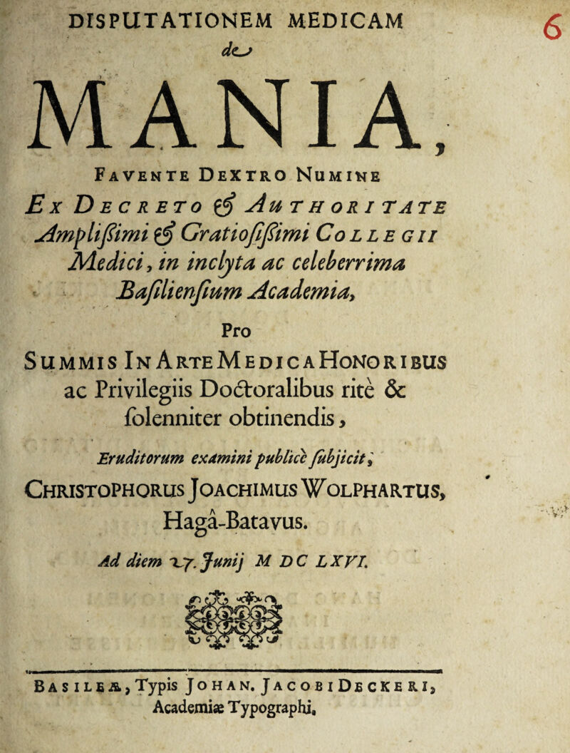 DISPUTATIONEM MEDICAM dc~> Favente Dextro Numine Ex Decreto £$ Au thori tate Ampli fimi $$ Grat tofi fimi Collegii Ale dici, in inclyta ac celeberrima Bafilienfium Academia, Pro Summis In ArteMedicaHonoribus ac Privilegiis Doctoralibus rite & folenniter obtinendis, ' ' i v Eruditorum examini publice fubjicit> Christophorus J oachimus W olphartus, Haga-Batavus. Ad diem Up. Junij M DC LXVL BasileA}Typis Johan.JacobiDeckeb.Ij Academiae Typographi,