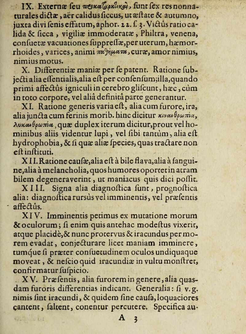 IX. Externa? feu w&x4!&p3cUk&, funtfex res non na¬ turales diCta?, aer calidus ficeus, ut a?ftatc & autumno, juxta divi fenis effatum, aphor. z z. f 3. ViCtus ratio ca¬ lida & ficca , vigilia immoderata, Philtra, venena, confueta? vacuationes fuppreffa?,per uterum, haemor¬ rhoides , varices, animi cura?, amor nimius, nimiusmotus. X. Differentia mania? per fe patent. Ratione fub- jeCti alia efTentialis,alia eft per confenfum;illa,quando primi affeCtus igniculi in cerebro glifcunt, haec ,ciim in toto corpore, vel alia definita parte generantur. XI. Ratione generis varia eft, alia cum furore, ira, alia junCia cum ferinis morib. hinc dicitur Kivow6ow7rtct9 AvKou6f>a)7nct t qua? duplex iterum dicitur,prout vel ho¬ minibus aliis videntur lupi, vel libi tantum, alia eft hydrophobia, & fi qua? alia? fpecies, quas tra&are non eftinftituti. XII. Ratione caufa?,alia eft a bile flava,alia a fangui- ne,alia a melancholia, quos humores oportet in atram bilem degeneraverint, ut maniacus quis dici poflit. XIII. Signa alia diagnoftica funt , prognoftica alia: diagnoftica rursus vel imminentis, vel prafentis ' affeCius. XIV. Imminentis petimus ex mutatione morum & oculorum; fi enim quis antehac modeftus vixerit, atque placide,& nunc protervus & iracundus per mo¬ rem evadat, conjecturare licet maniam imminere, tumquefi pra?ter confuecudinem oculos undiquaque moveat, & nefcioquid iracundia? in vultu monftret, confirmatur fufpicio. X V. Pr^fentis, alia furorem in genere, alia quas¬ dam furoris differentias indicant. Generalia: fi v.g. nimis fint iracundi, & quidem fine caufa,loquaciores cantent, faltent, conentur percutere. Specifica au-