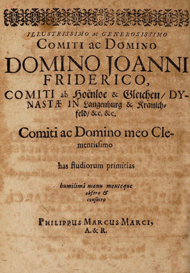 kim U: mm JLLVSTR IS SIMO ac GENEROSISSIMO Comiti ac Domino ■^Bfridekico, COMITI ab 3)cMoc 6C mmrn/ DY- NASTih IN Smigmburg &j fdO/ 8tc, &c. Comiti ac Domino meo Cle- mentisfimo has fludiorum primitias :V • humUima manu menteque oh fero (f Fhuipeus Marcus Marc*, A. & R.