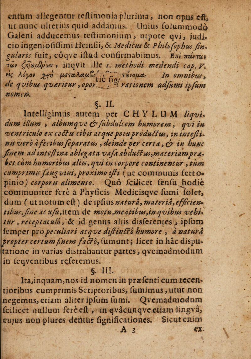 entum allegentur tcftimoniaplurima, non opus cfL ut nunc ulterius quid addamus. Unius foJummodd Galeni adducemus teftimonium, utpote qvi, judi- cio ingemofiffimi Heinfii, & Medicus &c Philofophus gularis fuit, eoqve iftud confirmabimus, irdvrm tvv fflxfjS/Jojv t inqvit die /. methodi medendi cap. Aoyov ■tSvof/M' In omnibus9 de qvibus qv&ritur, opor^ c/ rationem ad fami ipfum nomen* §. II. Intelligimus autem per CHYLUM liqvu dum illum , albumqve &fkbdulcem humorem, qvi in eventriculo ex c offis cibis atque potu produffus> in intefau nts vero a fecibusfeparatus, deinde per certa, & tn hunc fanem adinteftina ablegata vafa abduffusymateriampr<z~ bet cum humoribus aliis, qvi in corpore continentur , tum cumprimis fangviniy proximo ifai (ut communis ferto- pimo,) corporis alimento. Quo fciiicet fenfu Jiodie communiter fere a Phyficis Medicisqve fumi folet, dum ( ut notum eft) de lpfius naturay materiay effacien- tibusfane ac ufuyitem de motuymeatibmyin qvibus vehi- tur yreceptaculb y 5c id genus aliis disferentes , ipfum femper pro peculiari atqve difainffo humore y a natura ^propter certum finem faffoy fumuntj licet in hac dispu¬ tatione in varias distrahantur partes, qvemadmodum in fcqvcntibus referemus. I / §. III. Ita,inqiiam}nos id nomen in praefenti cum rceen- tioribus cumprimis Scriptoribus, fumimus,utut non negemus, etiam aliter ipfum fumi. Qvemadmodum fciiicet nullum fere eft , in qvacunqve etiam lingva, eu/us non plurcs dentur fignificationes. Sicut enim A 3 ex