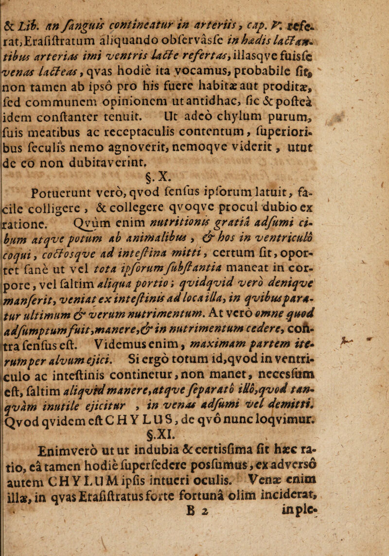 & Lib. an /anguis contineatur in arteriis, cap. K refe¬ rat,Erafiftratum aliquando obfervasfe inh/dtslallan¬ tibus arterias imi ventris Ulle refertas, illasqve fuisfc ■venas lacteas, qvas hodie ita vocamus, probabile fit» non tamen ab ipso pro his fuere habitae aut proditae, fcd communem opinionem ut antidhac, fic&poftea idem conftanter tenuit. Ut adeo chylum purum, fuis meatibus ac receptaculis contentum, fuperiori. bus feculis nemo agnoverit, nemoqve viderit, utut de eo non dubitaverint. §.X. Potuerunt vero,qvod fenfus ipforum latuit, fa¬ cile colligere , & collegere qvoqve procul dubio ex ratione. Qvum enim nutritionis gratia adfwmi ci¬ bum atqve potum ab animalibus , & hos in ventriculo coqui, coltosqve ad intefiina mitti, certum fit, opor¬ tet fane ut vel tota ipforumfubfiantia maneat in cor¬ pore , vel faltim aliqua portio; qvidqvid vero deniqve' manferit, veniat ex intejlinis ad loca illa, in qvtbuspara¬ tur ultimum & verum nutrimentum. At vero omne quod adfumqtumfuit,maner e,& in nutrimentum cedere, con¬ tra fenfus eft. Videmus enim, maximam partem ite¬ rum per alvum ejici. Si ergo totum id,qvod in ventri¬ culo ac inteftinis continetur,non manet, nccesfum eft, faltim aliqvrdmanere,atqve fparato iH6,qved tan- qvam inutile ejicitur , in venas adjumi vel demitti. Qvod qvidem eft C H Y L U S, de qvo nunc loqvimur. §*XI. i Enimverd utut indubia Sccertisfima fit haec ra- io, ea tamen hodie fuperfedere posfumus, ex adverso tutem CHYI.llMipfis intueri oculis. Venae enim 11», in qvas Erafiftratus forte fortuna olim inciderat, B a inplc-