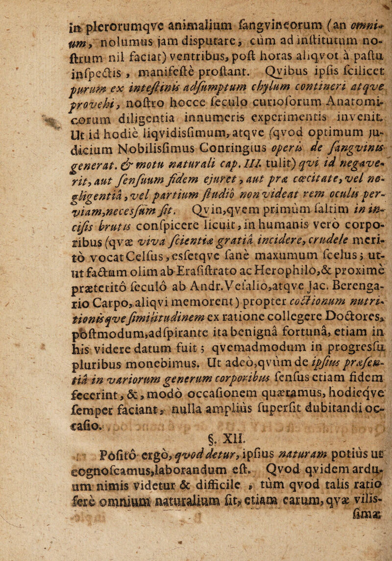 In plerorumqve animalium fangvineorum (an amni* twn> nolumus jam disputate, cum ad inflitutum no- ftrum nil faciat) ventribus, poft horas ahqvot a paftu infpcdis , manifefte proflant. Qvibus ipfis fcilicet purum ex intejimis adfiumptum chylum contineri etqve provehi, noftro hocce feculo cunoforum Anatomi- eorum diligentia innumeris experimentis invenit. Ut id hodie iiqvidisfimum, atqve (qvod optimum ju¬ dicium Nobilisfimus Conringius opem de fiangvims generat. & motu naturali cap. III. tulit) qvi id negave« rit,aut fienfiuum fidem ejuret, aut pra caecitate, vel ne- gligentia, vel partium fludio non videat rem oculis per- viam,neces/umfit. Qvin,qvem primum faltim in in- cifis brutis confpicere licuit,in humanis vero corpo¬ ribus (qvs viva fidentia gratia incidere, crudele meri¬ to vocat Celfus.esfctq ve fane maxumum fcdus, ut¬ ut fa&um olitn ab Erafiftrato ac Herophilo,& proxime praeterito fcculb ab Andr.Vela!io,atqve jac. Berenga- rioCarpo,aliqvi memorent) propter coSIionum nutri- tionisqvefimifitudinem ex ratione collegere Dodores, pbftmodum.adfpirante ita benigna fortuna, etiam in his videre datum fuit 5 qvemadmodum in progresfa pluribus monebimus. Ut adeo,qvum de ipfim pra/en- tid- in variorum generum corporibus tenfus etiam fidem fecerintmodo occafionem quaeramus, hodicqve femper faciant , nulla amplius fuperfit dubitandi oc- cafio. §. Xll . 'i - Pbfito ergo,qvod detur, ipfius naturam potius uc eognofcamus,laborandum eft. Qvod qvidem ardu¬ um nimis videtur & difficile * tum qvod talis ratio fere omnium naturalium fit? etiam earum, qvse viiis- fimsE