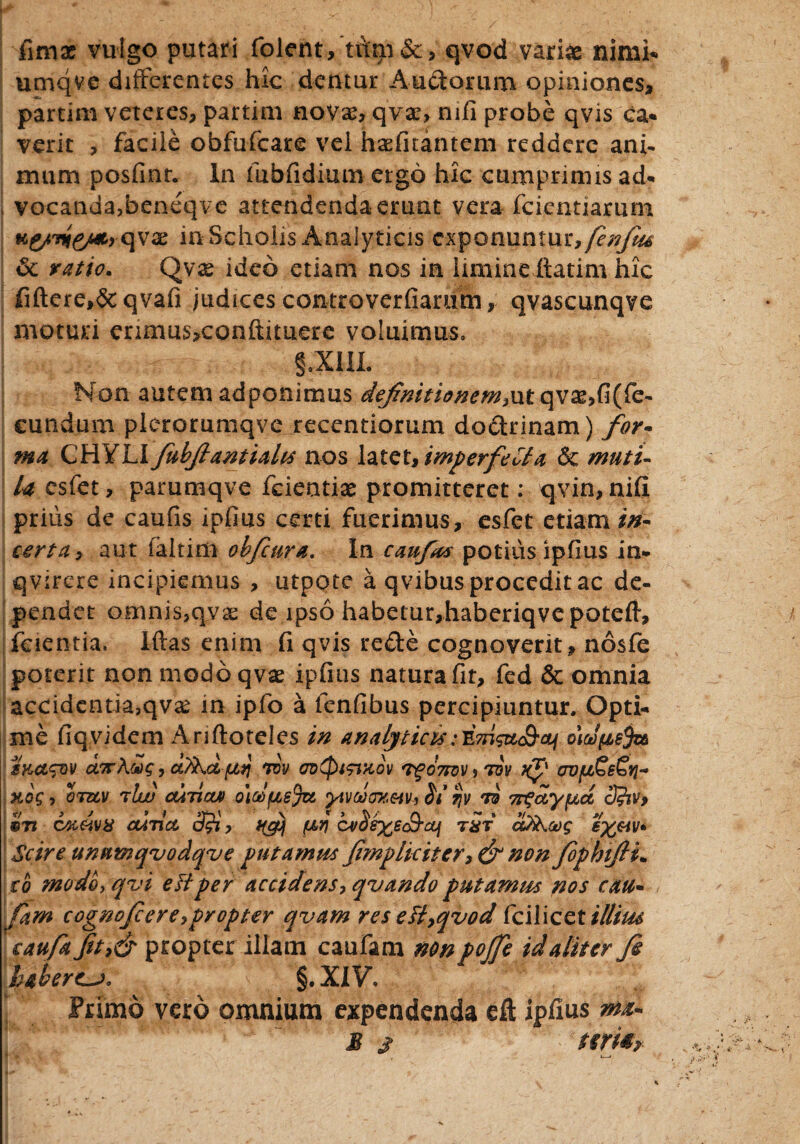 firnae vulgo putari folent, tum&, qvod variae nimi* umqve differentes hic dentur Aurorum opiniones, partim veteres, partim novae, qvar, mfi probe qvis ca* verit , facile obfufeare vel haefuantem reddere ani- iruim posfinr. In fuhfidium ergo hic cumprimis ad* vocanda,beneqve attendenda erunt vera fcientiarum K£/Tiie/A, qvx in Scholis Analyticis exponuntur, fenfiu 6c ratio. Qvx ideo etiam nos in limineitatim hic fiftere,& qvafi judices controverfiamm, qvascunqve moturi enmus,conftituere voluimus» §:xiu. U Non autem adponimus definitionem,ut qvse,fi(fe- eundum plcrorumqve recentiorum doctrinam) for- ma CHYLI fubfiantiaUs nos latet, imperfeCta & muti¬ la csfet, parumqve fcieotias promitteret: qvin, nifi prius de caufis ipfius certi fuerimus, esfet etiam in¬ certa , aut faitim obficura. In canfus potius ipfius in* qvirere incipiemus , utpote a qvibus procedit ac de¬ pendet omnis,qvas de ipso habetur,haberiqvepQtefi, feientia. Iftas enim (i qvis redle cognoverit, nosfe poterit non modo qv^ ipfius natura fit, fed & omnia accidentia,qvx in ipfo a ienfibus percipiuntur. Opti¬ me fiqvidem Ariftoteles in analyticuo\oJfie$z& SKCL^QV U7T?[.Ct)g , ctfihci /u4 WV 0D(fU9iKov <Pg07R)V , TOV OVfJ&E^Yl- Kog , OTUV tIw OUTUXA o]d{JL6$Zt yiVMMEiV, $1 qV TB TT^dy^CC 3?%Vf 9Ti CK&vx cuti a 3$, uguj fJLr\ cvSeyec&cq tSt cttiKaig; ey&iv* Scire unntnqvodqve putamus fimpliciter, & non fephtfii* ro modo, qui eHper accidens, quando putamus nos cau- Tam cognofcere,propter qvam res ett,qvod fcilicet illitu caufa fit,& propter illam caufam non pojfe id aliter fi haberem, §.XIV. Primo vero omnium expendenda eft ipfius ma- B s ttm?