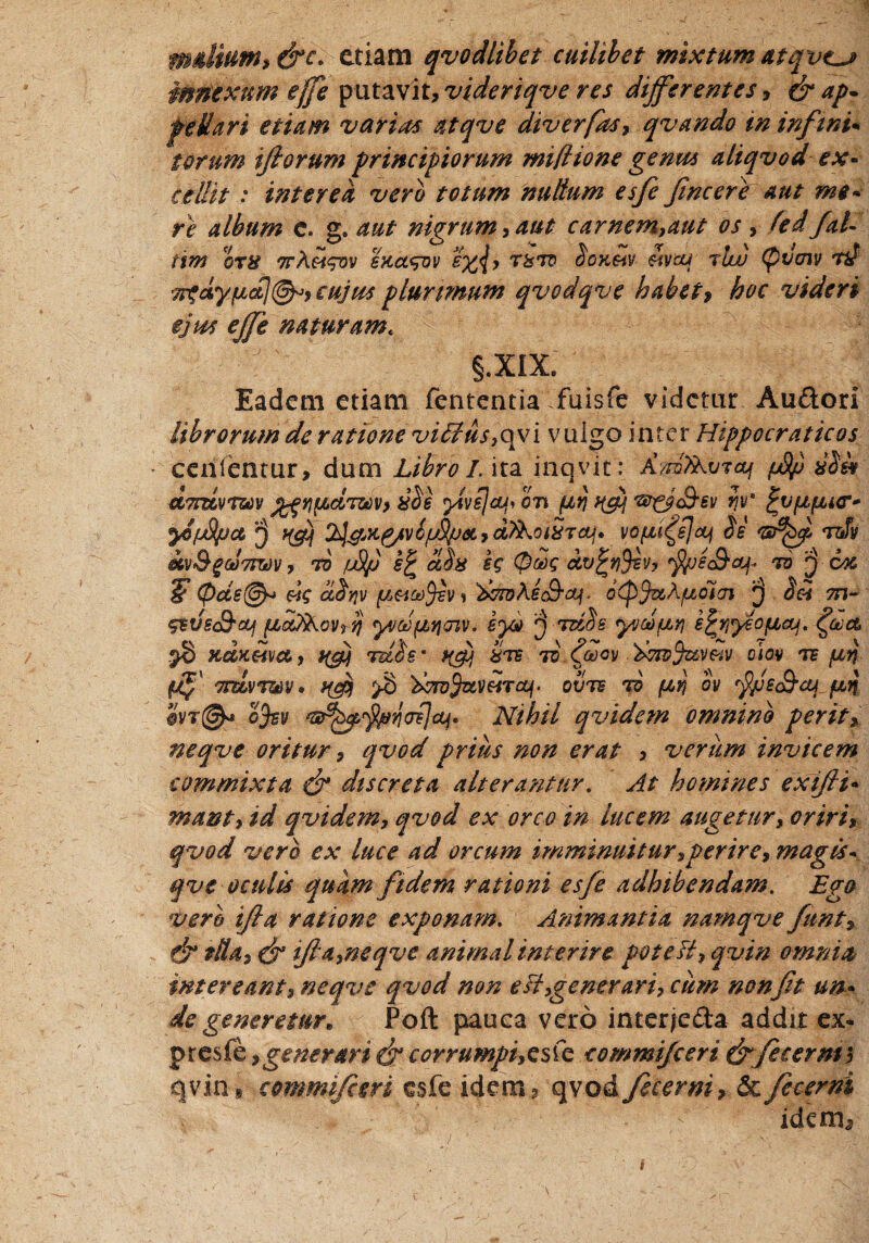 mdium* &c. etiam qvodlibet cuilibet mixtum atqveu» innexum effle putavit* videriqve res differentes* & ap¬ pellar* etiam varias atqve diverfas* qvando in infwi* torum ifiorum principiorum miflione genus aliqvod ex* cellit : interea vero totum nullum esfe fine ere aut me* re album e. g. aut nigrum * aut carnem*aut os * ftd fal- mn ora ttA&t^ov sKct<suv s%<J* raro ^oKSiv eivbu rlw (pucnv nl T^dy/bid]^* cujus plurimum qvodqve habet, hoc videri ejus effe naturamt §.XIX, Eadem etiam fementia fuisfe videtur Au&ori librorum de ratione viilus,qvi vulgo inter Hippocraticos cenlentur, dum Libro I. ita inq.vit: dm^raj fjfy) a$& dmvrzav j^^^drzcv) acie yivs]cut> on {/,$ ^ 'w^jS-sv Jv y&juSpct ^^K^/vS/LfSpSCyd^OiaTCtj» VOfli^sJcLj $6 TJv M&gUTmv, to fj&fj e£ odia & (pdg dv%f}$ev, $uec&aj* 76 'j-cx 5* (pde(@r> «c ctitjv fi&aSev* &rz?Aec9-^. oCpjuAjuoicn des m~ ^evsS-oLf fic&kovrii) yvcJtujjojv. ey* jj tzcSs yvdjucyi efctiyeofiaj, (fla, .38 xdnUva* tfij nrdie * afi are 70.faov ■'dvivj&mv oiov te firj (/$' ordvTuv * ufij >§ 'dwvfavHT<tf. oxjte tq fivj ov rfi/jec&aj ftn *4vt@* ofev Nihil qvidem omnino perit* neqve oritur * qvod prius non erat * verum invicem commixta & discreta alterantur. At homines exifii- mant* id qvidem* qvod ex orco in lucem augetur* oriri> qvod vero ex luce ad orcum imminuitur* perire* magts\ qve oculis quam fidem rationi esfe adhibendam. Ego vero ifta ratione exponam. Animantia namqve funt & tlla 2 & ifia*neqve animal interire pote fi* qvin omnia intereant* neqve qvod non e fi*generari* cum non fit un* de generetur* Poft pauca vero inter/e&a addit ex- presfh * generari & corrumpiyQsfc commifceri & fec er m 5 qvin, commifceri esfe idem3 qvod fecerni* & fecerni y ' . ~ ■: ’ fi- '* ' idem*