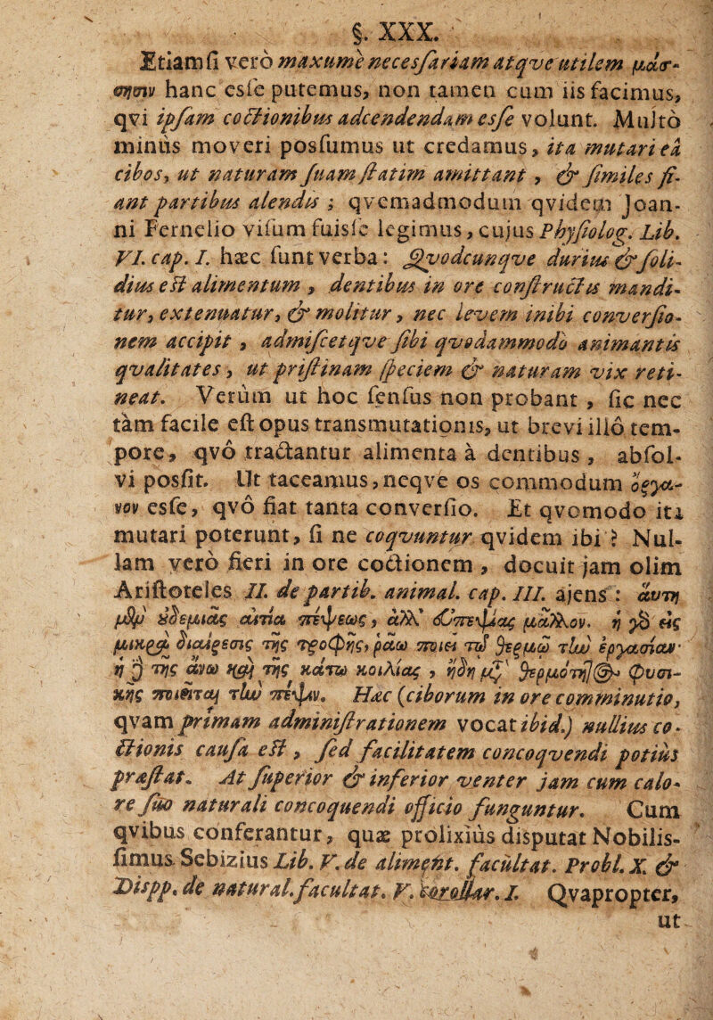 Etiam fi vero rnaxume neces/arum atqve utilem fxdr* mjmv hanc esfe putemus, non tamen cum iis facimus, qvi ipfam coffionibusadcendendamesfe volunt. Multo miniis moveri posfumus ut credamus, ita mutariea cibos, ut naturam fuam fatim amittant, dt fimiles fi¬ ant partibus alendis ; qvemadmoduin qvidem Joan- ni Fernelio vifumfuisfe legimus, cujus Phyfiolo^. Lib. VI. cap. I. haec funt verba: £)vodcunqve durius dr/oli¬ dius esi alimentum , dentibus in ore conftruclts mandi¬ tur, extenuatur^ & molitur, nec levem inibi converfio- nem accipit, admifietqve jihi qvodammodo animantis qvalitates, ut prifiinam fpeciem dt naturam vix reti¬ neat. Verum ut hoc fenfus non probant , fic nec tam facile eftopus transmutationis, ut brevi ilio tem¬ pore, qvo tradantur alimenta a dentibus , abfoh vi posfit. Ut taceamus ,neqve os commodum vov esfe, qvo fiat tanta converfio. Et qvomodo in mutari poterunt, fi ne coqvnntur qvidem ibi ? Nul¬ lam vero fieri in ore codionem , docuit jam olim Ariftoteles II departih. animal, cap. III ajens : ccvttj pSf aada mipjmg, atik' 6Cvrc/itz; pcd>kov. b} pS Stcdgeois dijg rgotprjg, pdoo miei nS rlw epyaoicur dns dm H&jriis xdrzo xoiAiag , Wtfif /p/LLodi]^ (pv<n- nbjg ms&TOj rlw tte^av, Hac (<ciborum in ore comminatio, qyam prtmam adminiftrationem vocztzbid.) nullius ce- IJ tonis cau/a efl, /ed facilitatem concoqvendi potius prajlat* At /aperior dt inferior venter jam cum calo* re fiso naturali concoquendi officio funguntur. Cum qvibus conferantur, quae prolixius disputat Nobilis- fimus Sebizius Lib. V. de altmqtit. facuit at. Probi. X. & Disppt de natur ah/acuit at. V. torollar. I Qvapropter, > f ■' • - f V ’ - -’ ut.