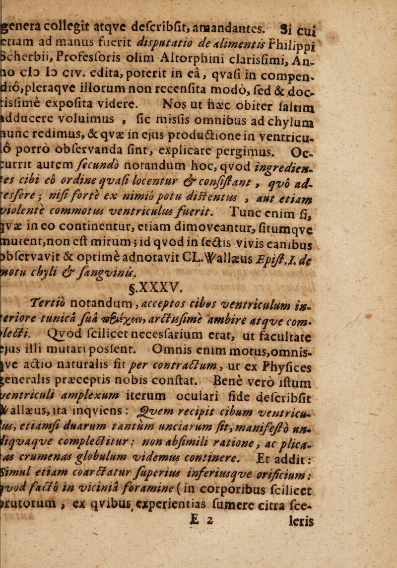 genera collegit atqve dcfcribfit, amandantes. Si cui enam adir.anus fuerit disputatio de alimentis Philippi Scherbii, Profesforis olim Altorphini clarisfimi. An- no cId io civ. edita,poterit in ea, qvafi in compen> dio,pleraqve illorum non recenfita modo, fed & doc- tisiime expofira videre. Nos ut haec obiter ialtuu idducere voluimus , fic misfis omnibus ad chylum nunc redimus, dtqvte in ejus productione in ventricu. 16 porro obfervanda fint, explicare pergimus. Oc- Currit autem fecundo norandum hoc, qvod ingredten. f et cibi eo ordine qvaft locentur & confifant, qvb ad. res fer e; nifi forte ex nimio potu diFientus , aut etiam violente commotus ventriculus fuerit. Tunc enim fi, 3vae in eo continentur, etiam dimoveantur, fitumqvc hiucent,non eft mirum 5 id qvod in feCtis vivis canibus nbfcrvavit & optimi adnotavit CL.\^alla:us Epifl.i; de ytotu chyli & ftngvinis. §.XXXV. Tertio notandum, acceptos cibos ventriculum in~ Priore tunica fu a '8rS*e%&v> arctis fimi ambire atqve com • \letti> Qv;od fciiicetnecesfarium erat, ut facultate t)a$ illi mutanposlenr. Omnis enimmotus,oninis- jve actio naturalis fit per contrattum, ut ex Phyfices generalis praeceptis nobis conftat. Bene vero lftum ventriculi amplexum iterum ocuiari fide delcribfit ^aliaeus, ita inqvicns : fipuem recipit cibum ventricu. W, etiamfi duarum tantum unciarum /it, manifefto nn* iiqvaqve complectitur: non abfimili ratione, ac plica~ \as crumenas globulum videmm continere. Et addit» I'timui etiam coarttatur ftiperim inferiusqve orificium i yvod facto in vicinia foramine (in corporibus fcilieet mutorum, ex qvjibu^ experientias fumere citra fce- £ z Ieris