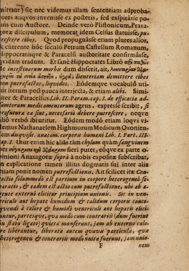 mittant) fic nec videmus illam fententiam adproba* ores aiiqvos invemsfe ex poderis, fed exfpirasfe po* nis cum Au&orc. Deinde vero Pliftonicum,Praxa» ;orae diicipulum, memorat idem Celfus rejcere cibos. Qvod propugnasfe etiam plures alios, e currente hoc fecuio Petrum Caftellum Romanum, i^ppocratisqve 5c Paraceifi audoritate confirmasfe, jvidam tradant. Etfane Hippocrates Libro 's&ttuJmv i e inteftinorum morbis dum dis ferit, ait, 'vgeiv tzz oiticc ol<jy\Tj\a, vyga, lienteriam demittere cibos wn pntrefaltos ,liqvidos< Eodemqve vocabulo uti- ur iterum podpaucainterjcda,&;etiam alibi. Simi- iter & Paraceifus Z/iL II. Param.cap. L de efficacia ad- umtorum medicamentorum agens , expresfe fcribit,j? Profutura ea Jint, neces far io debere putrefeere, neqvc iio ver bo ibi utitur. Eodem modo etiam loqvi vi» emus NathanaelemHighmorumMedicumOxonien» em dtsqvijit. anatom. corporis humani Lib. /. Part. III- ap.i Utut enim hic alias tam chylum qvam fingvinem >er ovyx&nv i&i tydx&nv fieri putet, eoqve ex parte o« unioni Anaxagotae fupra a nobis expofitae fubfcribat, n explicatione tamen illius dogmatis fui inter alia tuam ponit nomen putrefactionis. Ait fcilicet ita: Con* qcUo folummodo e fi partium in corpore heterogemb fi• [aratio, & eadem est ait io cum putrefactione, ubi ab i- ente externo elicitur principium unionis. Sic in ven- riculo aut hepate humidum & calidum corporis como* yvendi a calore di humido ventriculi aut hepatis elici- tyntur,partesqve, qva modo cum contrariis (dum fuerint \n Jlatu ligato) qvieta manfirunt, jam ab externo cak- re liberantur. Uberata autem qvavts particula, qva heterogenees & contrariis modo unit a furunt, jam ume- F nem