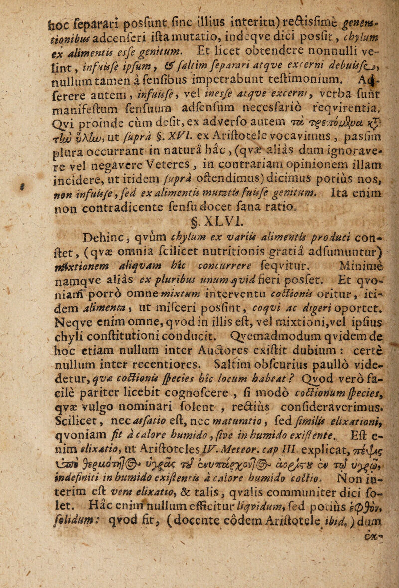 jjoc feparari posfunt fine illius interitu) re&isfitrie gmm« tionibuf adccnferi ifta mutatio, indeqvedici posfit, chylum ex alimentis esfe genuum. Et licet obtendere nonnulli ve- lint, infukfe ipfum, & faltim feparari atqve excerni debuit fiL» tiuiluin tamen a fenfibus impetrabunt tefiimonium. A<|- ferere autem , inftmfe, vel inesfe atqve extern' 9 verba fiint mamfeftum fehfmirn adfenfdm necesfarid reqvirentia, Qvi proinde cum defit, ex advcrfo autem tw vgSTrvySya %$'- rhjj pKtwi ut fuprd §. XVL ex Ariftotele vocavimus , pasfim plura occurrant in natura hac , (qv^ alias dum ignorave- re ve! negavere Veteres , in contrariam opinionem illam incidere, ut itidem fuprd oftendimus) dicimus potius nos, non tnfuUfieyfed ex alimentis mumif fuisfe genitum. Ita enim non contradicente fenfu docet fana ratio, §, XLVL - ^ r‘ :d^-| Dehinc, qviim chylum ex variis alimentis produci con- ftet, (qvx omnia fcilicet nutritionis gratia adfumuntur) mixtionem aliqvam hic concurrere feqvitur. Minime namqve alias ex pluribus unumqvid fieri posfet. Et qvo« niaiti porro omne mixtum interventu coUionis oritur, ici-» dem alimenta» ut miTceri posfint, coqvi ac digeri oportet* Neqve enim omne, qvod in illis efi:, vel mixtioni,vei ipfius chyli conftitutioni conducit. Qyeaiadmodum qvidem de hoc etiam nullum inter Anciores exiftit dubium : certe nullum inter recentiores. Saltim obfcurius paullo vide- detur, qva coffiionis jpecies hic locum habeat ? Qvjod vero fa¬ cile pariter licebit cognofcere , fi modo coitionum f}ecies9 qvx vulgo nominari folent , redius confidera ver imus. Scilicet, nec affacio eft, nec maturatio, fed fimilis eiixariom, qvoniam fit d calore humi do, five in humido exiflente. Efi: e- nim elixatioy ut Ariftotelesi/A Met cor, cap III explicat, Tti^ag vianS vyaag tV cxv^ua^ovj^ C4> 7tJ v^ygait indefiniti in humido exijf emri d calore humido c olfio* Non in¬ teritu efi: vera elixatw, & talis, qvalis communiter dici fo~ let. Hac enim nullum efficitur liqvidum> fed podiis s(pf)vv» fkhdmt q?od fit, (docente eodem AnftQtele )dam r