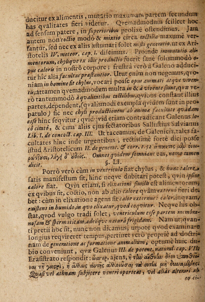 ‘«wStiir ex alimentis, mutatio mawma» partem feenndnra  alitates fieri .videtur, Qvemadmodflm fcilicct hoc ad feiifum patere 4 in fuperioribm prolixe oftendimus. Jata noI\'coBto modo & mixtio circa mimaxume ver¬ tantur fed nec ex aliis Seftumari folet mip generatio,ut ex Ari* doteliS IV. ■neteor. «r/. 7. diieimtis. Proinde immutat,e ah. 'mentorum, cbybqvi tx mpr*Mio fa<xk fane folummodo a* calori* in noftro corpore; fruftra vero a Galeno adauci- rnr hic aiia factltarprafiantwr. Utut enim non negemus,qvo* niami» homine fit cbylm,voeari posfe opm ammatt atqve vtven- il-attamen q vemadthodum multa in & 4 vivente fimt^v* ve- th tantummodo iqvalmtibw «dW/to^ious conflant iLms partes,dependent,(qvalismodi exemplaqvideimunt m pi ♦ catulo ) fic nec chyli produUto»#* ao anima /acutateqvadam esft hinc feqvitur; qvid jnd etiam contradicant Galenus Io- cfcimtS, & cum aliis ejnsfeftatoribus Salluftius Saivianus jJb. I. de concocf. cap. IU: Ut taceamus, de Galemcis,ta,es fa- cultates hinc inde urgentibus , re&isfime .orte dic. posfe iftud Ariftotelicum II: de generat. & corr. t.-fz. aemmt pUp om- Ormes qvidm^fommmt ''dicit' §. LL Porro vero cum in ventriculo Hat chylus , & hunc talert^ fatis manifeftum fit, hind neqve dubitari poteft, qvin ipfim calore fiat. Qvin etiam, fi elixationt Jhwilfe e it aiimc 11 tor^m^ 9 ^ „ . 1 t * . _ . I.___lim*! Ha:; exi/lens in humidojn qvo clixatur^vod coqvtmr. Neqve his oa^ ft&t,qvpd vulgo tradi folet, ventriculum esfepartem membra- n&fdm &$ermtkM>adeofvc natura frigidam. Nam lUqqvan- ti pretii hbc fit, nuuciion dicamiisi utpote qvod examinare longius reqvireret tempus,pertinet vero proprie ad ‘dodxi* na,m &q. veneratione ac formatione animalium , optume huic dui* bioconveniunt, q vi Galerium 4 potent.««mf cap.VIh Erafiftrato refpondit: ajens, y ihv cu&vlw osov xs&9&cna yctf TVj yc&sfi > VI CWTtjG CtfiKOlW&Ctj USt, (JlTlCC OWJ&fJd/JViGZ JQyafivel athnam fubjicere ventri oporteat > vH alias alterari ab-