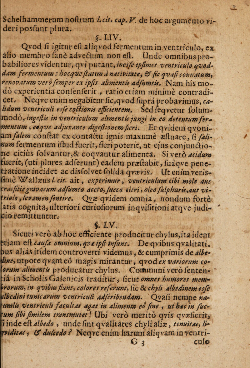 Schelhammerum noftrum /.cit. cap. V\ de hoc argumento vi¬ deri posfunt plura. > LIV. v Qvod fi igitur eft aliqvod fermentum in ventriculo, ex alio membro fane advedum non eft. Unde omnibus pro» babiliores videntur, qvi putant, inesfetpfimet ventriculo qvod- dam fermentum : hocqvefiatim d nativitate, & fic qvaficonnatum, renovatum vero femper ex ipfis alimenti* adfumtis. Nam his mo¬ do experientia confenferit, ratio etiam minime contradi¬ cet, Neqve enim negabitur fic,qvod fupra probavimus, ca¬ lidum ventriculi esfe coUionis efficientem, Sedfeqvetur foliim- '<modo-ringefli* in ventriculum alimentis jungi in eo detentum fer¬ mentum , eoqve adjuvante digefi tonem feri. Et qvidem qvoni- jam/a!em confiat ex conta&u ignis maxume adtuare,!! fali- num fermentum iftud fuerit, feri poterit, ut ejus conjun&io» Sne citius folvantur,& coqvantur alimenta. Si vero acidura iuerit, (uti plures adferunt)eadem proflabit, fuaqve pene- ratione incidet ac disfolvet folida qvxvis. Ut enim veris- ime ^\>7allam.s /. cit. ait, experimur, ventriculum cibi mole aut trasfitiegravatum adfumto aceto, fucco citri, oleo fulphuris,aut vi- frielo,levamenfentire. Qvx qViderri omnia, nondum forte atis cognita, ulteriori curiofioruro inqvifitioniatqve judi¬ cio remittuntur, i iv. Sicuri vero ab hoc efficiente producitur chylus,ita idem fctiam eft caufa omnium, qvaipfi infunt. De qvibus qvalitati* bus alias itidem controverti videmus, & cumprimis de albe* dtne, utpote qvani eo magis mirantur > qvod ex variorum co¬ corum alimenti* producatur chylus. Communi vero fenten- iia in Scholis Galenicis traditur y /icut omnes humores mem¬ brorum, in qvibus fiunt, colores referunt, fic 8c chyli albedinem csfe Ubedini tunicarum ventriculi adferibendam. Qvafi nempe na- 'uralis ventriculi facultas agat in alimenta eo fine , ut hac in fuc- tum ftbifimilem transmutet \ Ubi vero merito qvis qvadierits Finde ettalbedo , undefint qvalitates chyli alix, tenuitas, li- n ditas, & dulcedo ? Neqve enim harum aliq vam in ventri- G 3 culo  ' ‘ - .